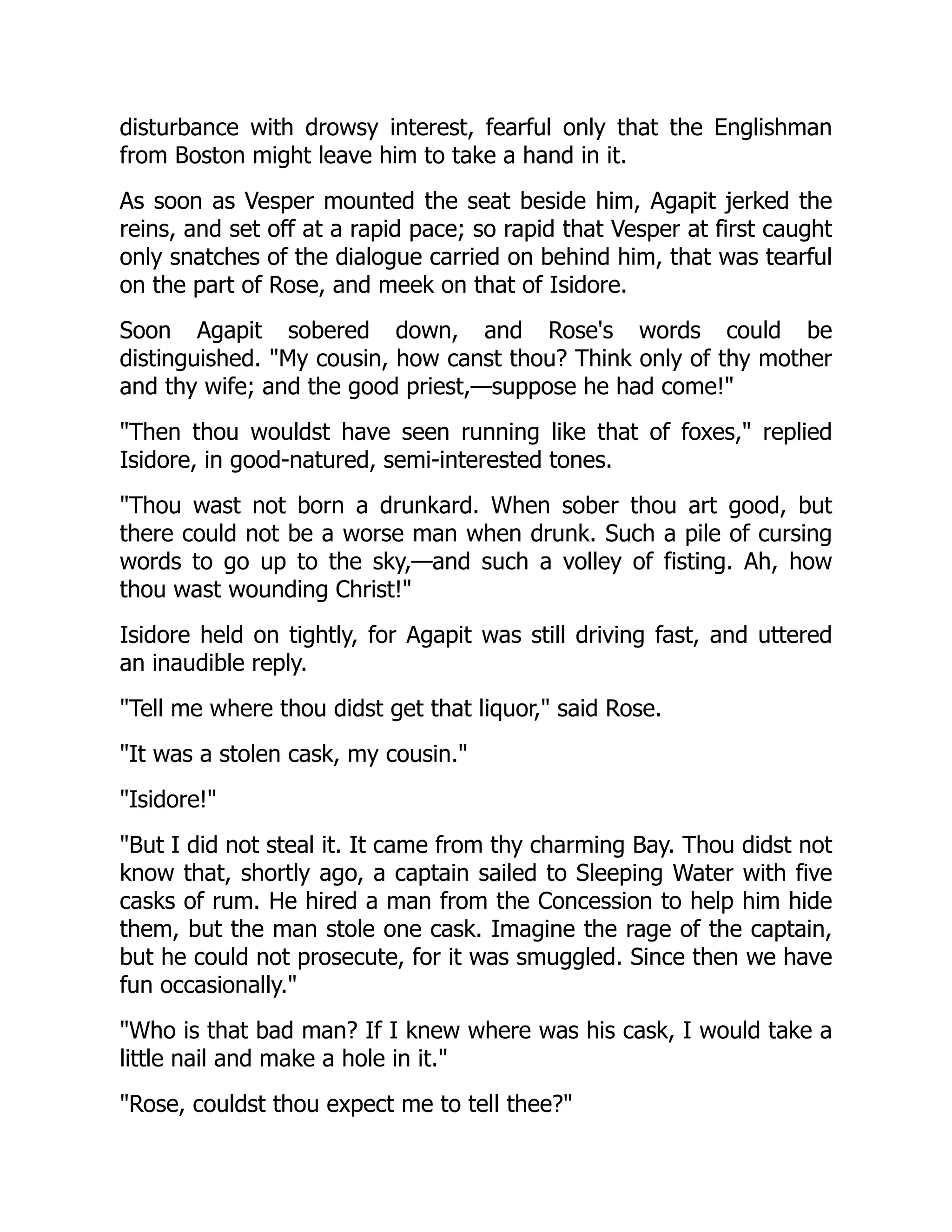 disturbance with drowsy interest, fearful only that the Englishman
from Boston might leave him to take a hand in it.
As soon as Vesper mounted the seat beside him, Agapit jerked the
reins, and set off at a rapid pace; so rapid that Vesper at first caught
only snatches of the dialogue carried on behind him, that was tearful
on the part of Rose, and meek on that of Isidore.
Soon Agapit sobered down, and Rose's words could be
distinguished. "My cousin, how canst thou? Think only of thy mother
and thy wife; and the good priest,—suppose he had come!"
"Then thou wouldst have seen running like that of foxes," replied
Isidore, in good-natured, semi-interested tones.
"Thou wast not born a drunkard. When sober thou art good, but
there could not be a worse man when drunk. Such a pile of cursing
words to go up to the sky,—and such a volley of fisting. Ah, how
thou wast wounding Christ!"
Isidore held on tightly, for Agapit was still driving fast, and uttered
an inaudible reply.
"Tell me where thou didst get that liquor," said Rose.
"It was a stolen cask, my cousin."
"Isidore!"
"But I did not steal it. It came from thy charming Bay. Thou didst not
know that, shortly ago, a captain sailed to Sleeping Water with five
casks of rum. He hired a man from the Concession to help him hide
them, but the man stole one cask. Imagine the rage of the captain,
but he could not prosecute, for it was smuggled. Since then we have
fun occasionally."
"Who is that bad man? If I knew where was his cask, I would take a
little nail and make a hole in it."
"Rose, couldst thou expect me to tell thee?"
 