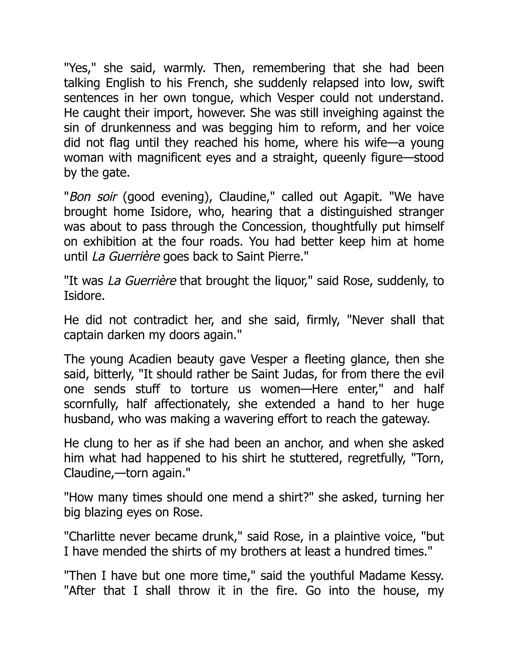 "Yes," she said, warmly. Then, remembering that she had been
talking English to his French, she suddenly relapsed into low, swift
sentences in her own tongue, which Vesper could not understand.
He caught their import, however. She was still inveighing against the
sin of drunkenness and was begging him to reform, and her voice
did not flag until they reached his home, where his wife—a young
woman with magnificent eyes and a straight, queenly figure—stood
by the gate.
"Bon soir (good evening), Claudine," called out Agapit. "We have
brought home Isidore, who, hearing that a distinguished stranger
was about to pass through the Concession, thoughtfully put himself
on exhibition at the four roads. You had better keep him at home
until La Guerrière goes back to Saint Pierre."
"It was La Guerrière that brought the liquor," said Rose, suddenly, to
Isidore.
He did not contradict her, and she said, firmly, "Never shall that
captain darken my doors again."
The young Acadien beauty gave Vesper a fleeting glance, then she
said, bitterly, "It should rather be Saint Judas, for from there the evil
one sends stuff to torture us women—Here enter," and half
scornfully, half affectionately, she extended a hand to her huge
husband, who was making a wavering effort to reach the gateway.
He clung to her as if she had been an anchor, and when she asked
him what had happened to his shirt he stuttered, regretfully, "Torn,
Claudine,—torn again."
"How many times should one mend a shirt?" she asked, turning her
big blazing eyes on Rose.
"Charlitte never became drunk," said Rose, in a plaintive voice, "but
I have mended the shirts of my brothers at least a hundred times."
"Then I have but one more time," said the youthful Madame Kessy.
"After that I shall throw it in the fire. Go into the house, my
 