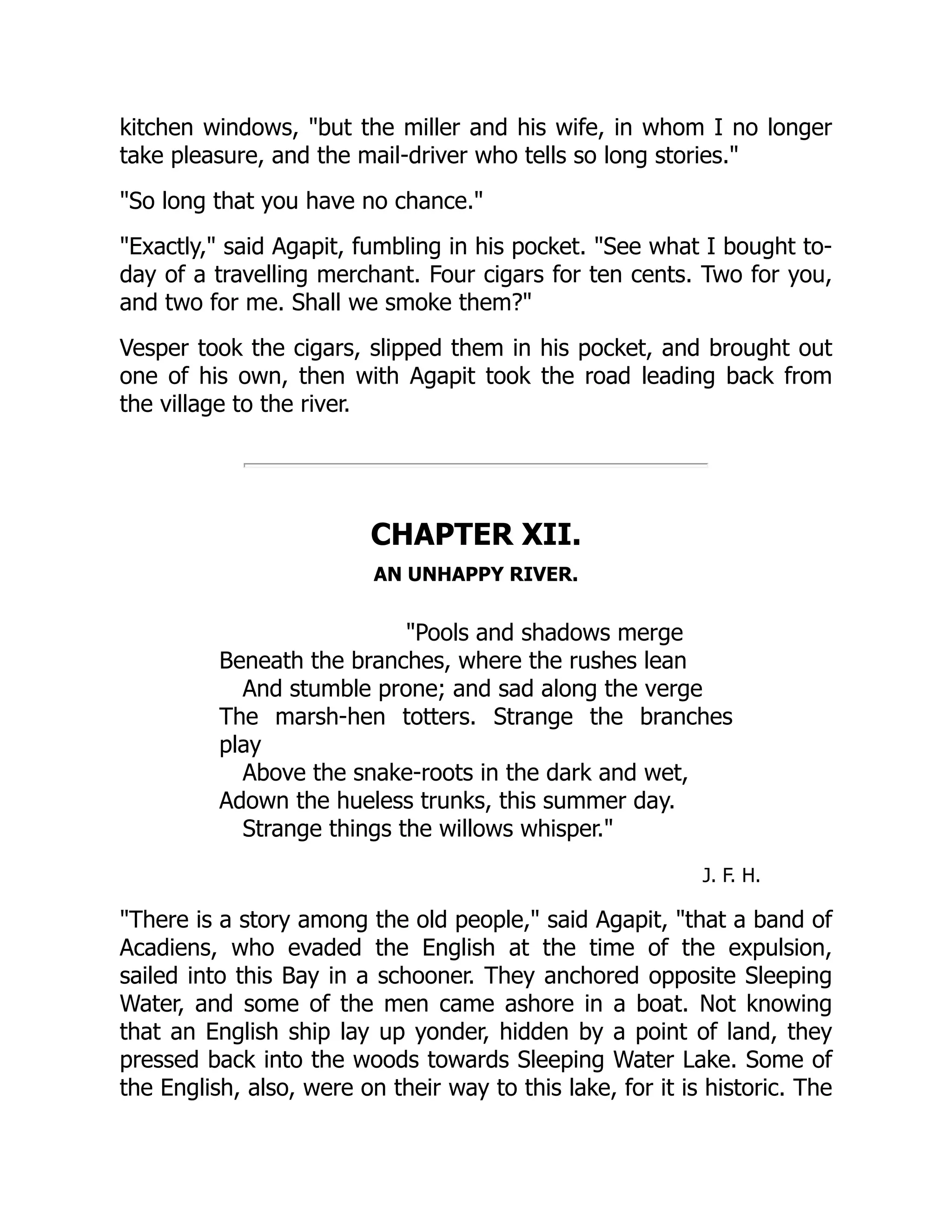 kitchen windows, "but the miller and his wife, in whom I no longer
take pleasure, and the mail-driver who tells so long stories."
"So long that you have no chance."
"Exactly," said Agapit, fumbling in his pocket. "See what I bought to-
day of a travelling merchant. Four cigars for ten cents. Two for you,
and two for me. Shall we smoke them?"
Vesper took the cigars, slipped them in his pocket, and brought out
one of his own, then with Agapit took the road leading back from
the village to the river.
CHAPTER XII.
AN UNHAPPY RIVER.
"Pools and shadows merge
Beneath the branches, where the rushes lean
And stumble prone; and sad along the verge
The marsh-hen totters. Strange the branches
play
Above the snake-roots in the dark and wet,
Adown the hueless trunks, this summer day.
Strange things the willows whisper."
J. F. H.
"There is a story among the old people," said Agapit, "that a band of
Acadiens, who evaded the English at the time of the expulsion,
sailed into this Bay in a schooner. They anchored opposite Sleeping
Water, and some of the men came ashore in a boat. Not knowing
that an English ship lay up yonder, hidden by a point of land, they
pressed back into the woods towards Sleeping Water Lake. Some of
the English, also, were on their way to this lake, for it is historic. The
 