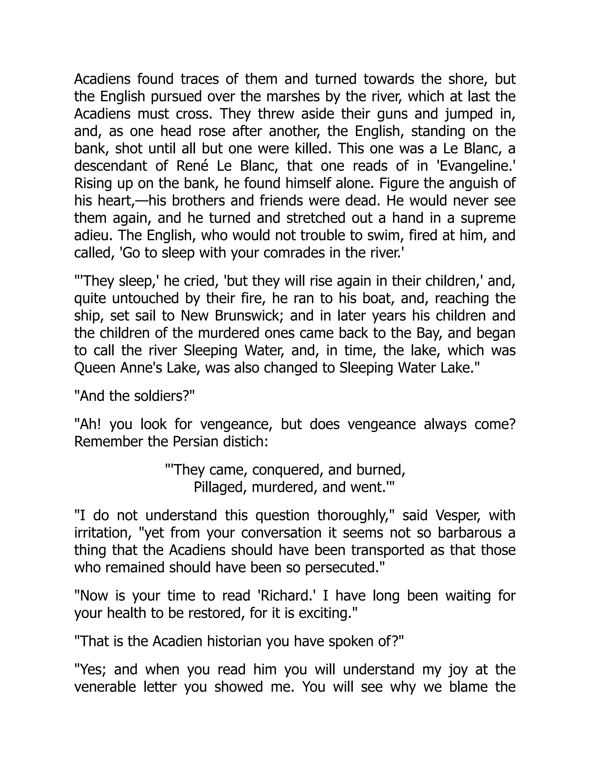 Acadiens found traces of them and turned towards the shore, but
the English pursued over the marshes by the river, which at last the
Acadiens must cross. They threw aside their guns and jumped in,
and, as one head rose after another, the English, standing on the
bank, shot until all but one were killed. This one was a Le Blanc, a
descendant of René Le Blanc, that one reads of in 'Evangeline.'
Rising up on the bank, he found himself alone. Figure the anguish of
his heart,—his brothers and friends were dead. He would never see
them again, and he turned and stretched out a hand in a supreme
adieu. The English, who would not trouble to swim, fired at him, and
called, 'Go to sleep with your comrades in the river.'
"'They sleep,' he cried, 'but they will rise again in their children,' and,
quite untouched by their fire, he ran to his boat, and, reaching the
ship, set sail to New Brunswick; and in later years his children and
the children of the murdered ones came back to the Bay, and began
to call the river Sleeping Water, and, in time, the lake, which was
Queen Anne's Lake, was also changed to Sleeping Water Lake."
"And the soldiers?"
"Ah! you look for vengeance, but does vengeance always come?
Remember the Persian distich:
"'They came, conquered, and burned,
Pillaged, murdered, and went.'"
"I do not understand this question thoroughly," said Vesper, with
irritation, "yet from your conversation it seems not so barbarous a
thing that the Acadiens should have been transported as that those
who remained should have been so persecuted."
"Now is your time to read 'Richard.' I have long been waiting for
your health to be restored, for it is exciting."
"That is the Acadien historian you have spoken of?"
"Yes; and when you read him you will understand my joy at the
venerable letter you showed me. You will see why we blame the
 