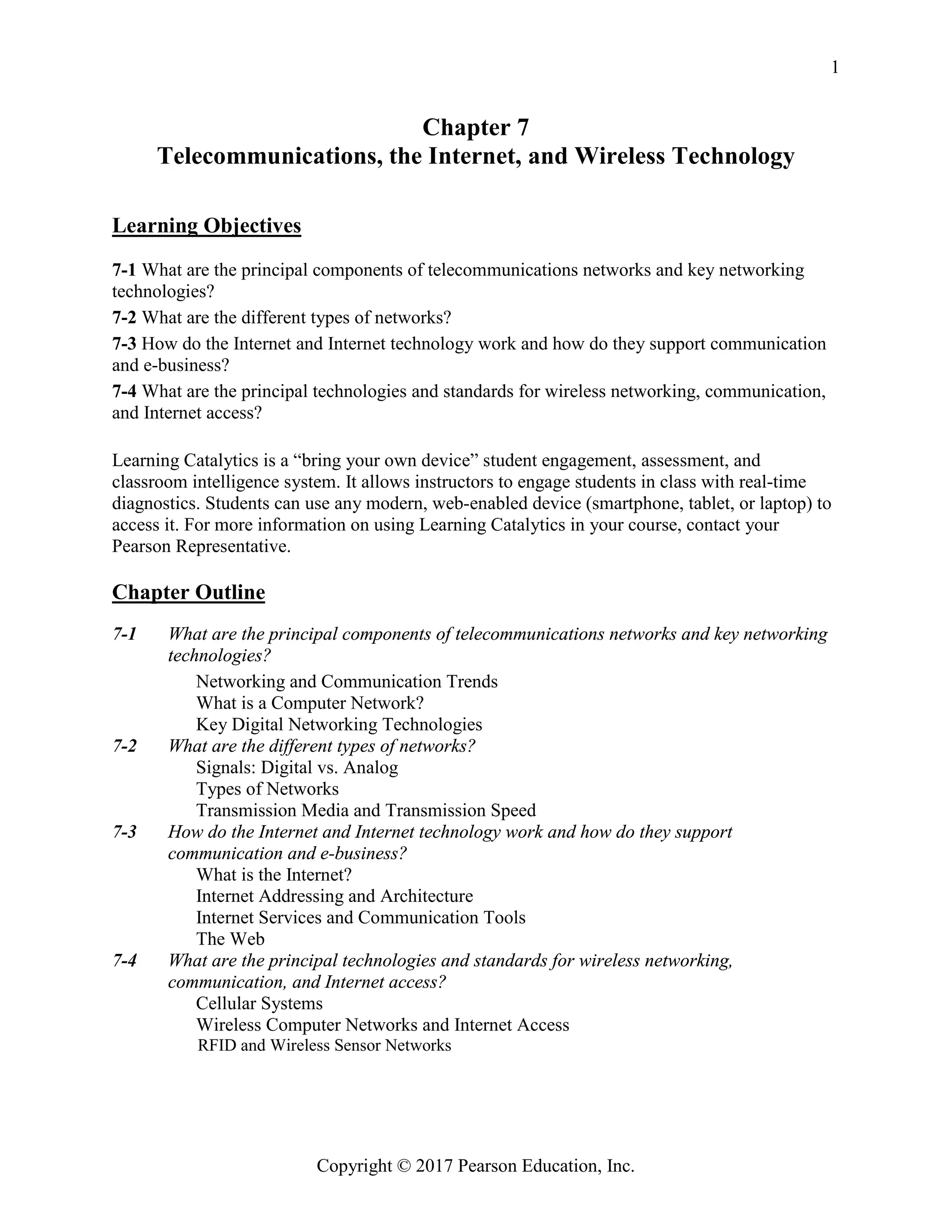 Copyright © 2017 Pearson Education, Inc.
1
Chapter 7
Telecommunications, the Internet, and Wireless Technology
Learning Objectives
7-1 What are the principal components of telecommunications networks and key networking
technologies?
7-2 What are the different types of networks?
7-3 How do the Internet and Internet technology work and how do they support communication
and e-business?
7-4 What are the principal technologies and standards for wireless networking, communication,
and Internet access?
Learning Catalytics is a “bring your own device” student engagement, assessment, and
classroom intelligence system. It allows instructors to engage students in class with real-time
diagnostics. Students can use any modern, web-enabled device (smartphone, tablet, or laptop) to
access it. For more information on using Learning Catalytics in your course, contact your
Pearson Representative.
Chapter Outline
7-1 What are the principal components of telecommunications networks and key networking
technologies?
Networking and Communication Trends
What is a Computer Network?
Key Digital Networking Technologies
7-2 What are the different types of networks?
Signals: Digital vs. Analog
Types of Networks
Transmission Media and Transmission Speed
7-3 How do the Internet and Internet technology work and how do they support
communication and e-business?
What is the Internet?
Internet Addressing and Architecture
Internet Services and Communication Tools
The Web
7-4 What are the principal technologies and standards for wireless networking,
communication, and Internet access?
Cellular Systems
Wireless Computer Networks and Internet Access
RFID and Wireless Sensor Networks
 