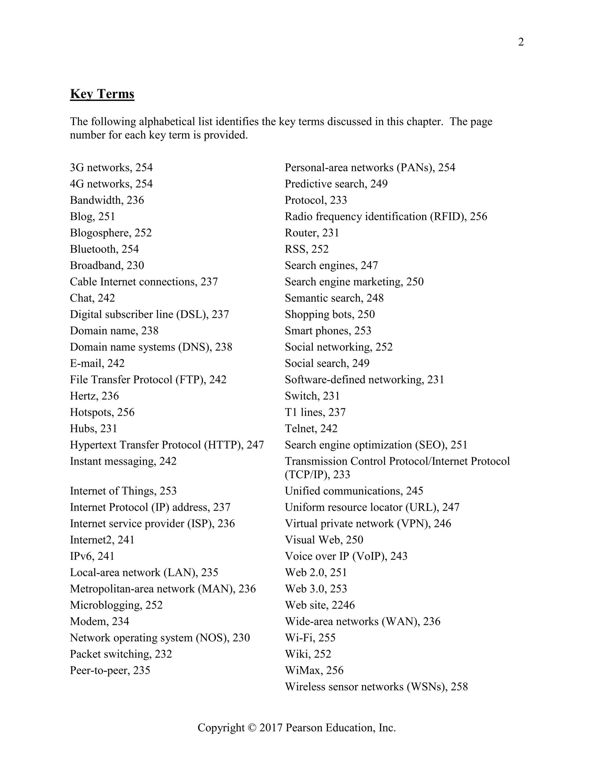 Copyright © 2017 Pearson Education, Inc.
2
Key Terms
The following alphabetical list identifies the key terms discussed in this chapter. The page
number for each key term is provided.
3G networks, 254 Personal-area networks (PANs), 254
4G networks, 254 Predictive search, 249
Bandwidth, 236 Protocol, 233
Blog, 251 Radio frequency identification (RFID), 256
Blogosphere, 252 Router, 231
Bluetooth, 254 RSS, 252
Broadband, 230 Search engines, 247
Cable Internet connections, 237 Search engine marketing, 250
Chat, 242 Semantic search, 248
Digital subscriber line (DSL), 237 Shopping bots, 250
Domain name, 238 Smart phones, 253
Domain name systems (DNS), 238 Social networking, 252
E-mail, 242 Social search, 249
File Transfer Protocol (FTP), 242 Software-defined networking, 231
Hertz, 236 Switch, 231
Hotspots, 256 T1 lines, 237
Hubs, 231 Telnet, 242
Hypertext Transfer Protocol (HTTP), 247 Search engine optimization (SEO), 251
Instant messaging, 242 Transmission Control Protocol/Internet Protocol
(TCP/IP), 233
Internet of Things, 253 Unified communications, 245
Internet Protocol (IP) address, 237 Uniform resource locator (URL), 247
Internet service provider (ISP), 236 Virtual private network (VPN), 246
Internet2, 241 Visual Web, 250
IPv6, 241 Voice over IP (VoIP), 243
Local-area network (LAN), 235 Web 2.0, 251
Metropolitan-area network (MAN), 236 Web 3.0, 253
Microblogging, 252 Web site, 2246
Modem, 234 Wide-area networks (WAN), 236
Network operating system (NOS), 230 Wi-Fi, 255
Packet switching, 232 Wiki, 252
Peer-to-peer, 235 WiMax, 256
Wireless sensor networks (WSNs), 258
 