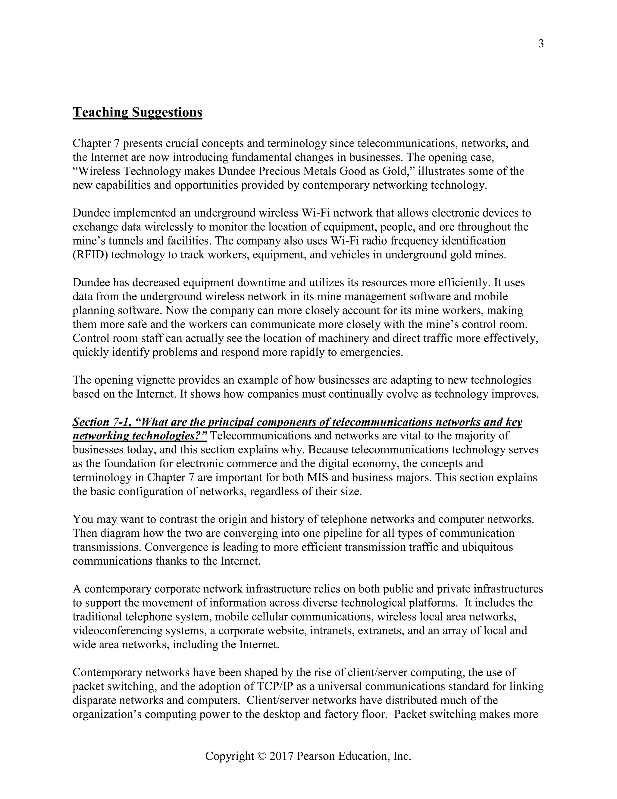 Copyright © 2017 Pearson Education, Inc.
3
Teaching Suggestions
Chapter 7 presents crucial concepts and terminology since telecommunications, networks, and
the Internet are now introducing fundamental changes in businesses. The opening case,
“Wireless Technology makes Dundee Precious Metals Good as Gold,” illustrates some of the
new capabilities and opportunities provided by contemporary networking technology.
Dundee implemented an underground wireless Wi-Fi network that allows electronic devices to
exchange data wirelessly to monitor the location of equipment, people, and ore throughout the
mine’s tunnels and facilities. The company also uses Wi-Fi radio frequency identification
(RFID) technology to track workers, equipment, and vehicles in underground gold mines.
Dundee has decreased equipment downtime and utilizes its resources more efficiently. It uses
data from the underground wireless network in its mine management software and mobile
planning software. Now the company can more closely account for its mine workers, making
them more safe and the workers can communicate more closely with the mine’s control room.
Control room staff can actually see the location of machinery and direct traffic more effectively,
quickly identify problems and respond more rapidly to emergencies.
The opening vignette provides an example of how businesses are adapting to new technologies
based on the Internet. It shows how companies must continually evolve as technology improves.
Section 7-1, “What are the principal components of telecommunications networks and key
networking technologies?” Telecommunications and networks are vital to the majority of
businesses today, and this section explains why. Because telecommunications technology serves
as the foundation for electronic commerce and the digital economy, the concepts and
terminology in Chapter 7 are important for both MIS and business majors. This section explains
the basic configuration of networks, regardless of their size.
You may want to contrast the origin and history of telephone networks and computer networks.
Then diagram how the two are converging into one pipeline for all types of communication
transmissions. Convergence is leading to more efficient transmission traffic and ubiquitous
communications thanks to the Internet.
A contemporary corporate network infrastructure relies on both public and private infrastructures
to support the movement of information across diverse technological platforms. It includes the
traditional telephone system, mobile cellular communications, wireless local area networks,
videoconferencing systems, a corporate website, intranets, extranets, and an array of local and
wide area networks, including the Internet.
Contemporary networks have been shaped by the rise of client/server computing, the use of
packet switching, and the adoption of TCP/IP as a universal communications standard for linking
disparate networks and computers. Client/server networks have distributed much of the
organization’s computing power to the desktop and factory floor. Packet switching makes more
 