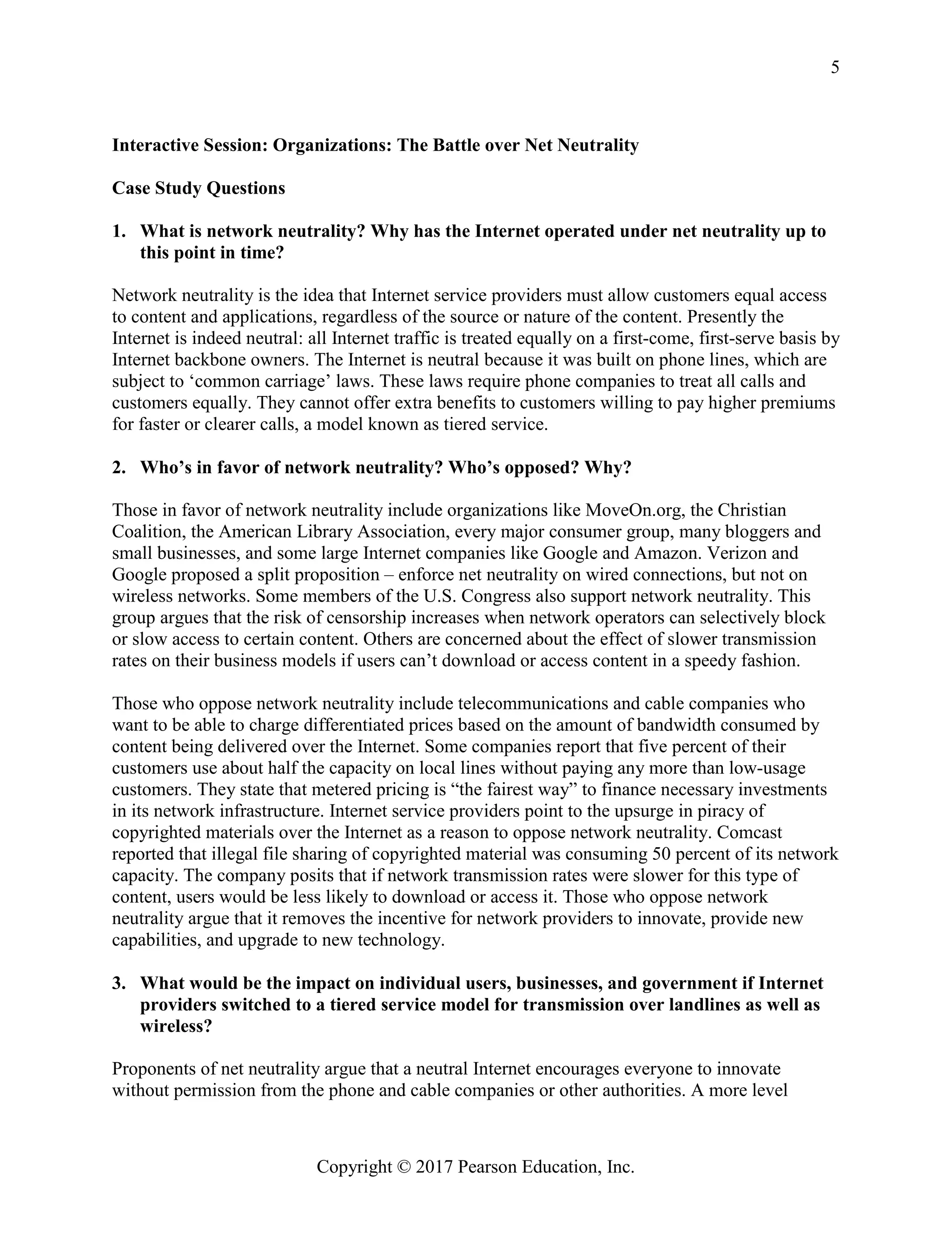 Copyright © 2017 Pearson Education, Inc.
5
Interactive Session: Organizations: The Battle over Net Neutrality
Case Study Questions
1. What is network neutrality? Why has the Internet operated under net neutrality up to
this point in time?
Network neutrality is the idea that Internet service providers must allow customers equal access
to content and applications, regardless of the source or nature of the content. Presently the
Internet is indeed neutral: all Internet traffic is treated equally on a first-come, first-serve basis by
Internet backbone owners. The Internet is neutral because it was built on phone lines, which are
subject to ‘common carriage’ laws. These laws require phone companies to treat all calls and
customers equally. They cannot offer extra benefits to customers willing to pay higher premiums
for faster or clearer calls, a model known as tiered service.
2. Who’s in favor of network neutrality? Who’s opposed? Why?
Those in favor of network neutrality include organizations like MoveOn.org, the Christian
Coalition, the American Library Association, every major consumer group, many bloggers and
small businesses, and some large Internet companies like Google and Amazon. Verizon and
Google proposed a split proposition – enforce net neutrality on wired connections, but not on
wireless networks. Some members of the U.S. Congress also support network neutrality. This
group argues that the risk of censorship increases when network operators can selectively block
or slow access to certain content. Others are concerned about the effect of slower transmission
rates on their business models if users can’t download or access content in a speedy fashion.
Those who oppose network neutrality include telecommunications and cable companies who
want to be able to charge differentiated prices based on the amount of bandwidth consumed by
content being delivered over the Internet. Some companies report that five percent of their
customers use about half the capacity on local lines without paying any more than low-usage
customers. They state that metered pricing is “the fairest way” to finance necessary investments
in its network infrastructure. Internet service providers point to the upsurge in piracy of
copyrighted materials over the Internet as a reason to oppose network neutrality. Comcast
reported that illegal file sharing of copyrighted material was consuming 50 percent of its network
capacity. The company posits that if network transmission rates were slower for this type of
content, users would be less likely to download or access it. Those who oppose network
neutrality argue that it removes the incentive for network providers to innovate, provide new
capabilities, and upgrade to new technology.
3. What would be the impact on individual users, businesses, and government if Internet
providers switched to a tiered service model for transmission over landlines as well as
wireless?
Proponents of net neutrality argue that a neutral Internet encourages everyone to innovate
without permission from the phone and cable companies or other authorities. A more level
 