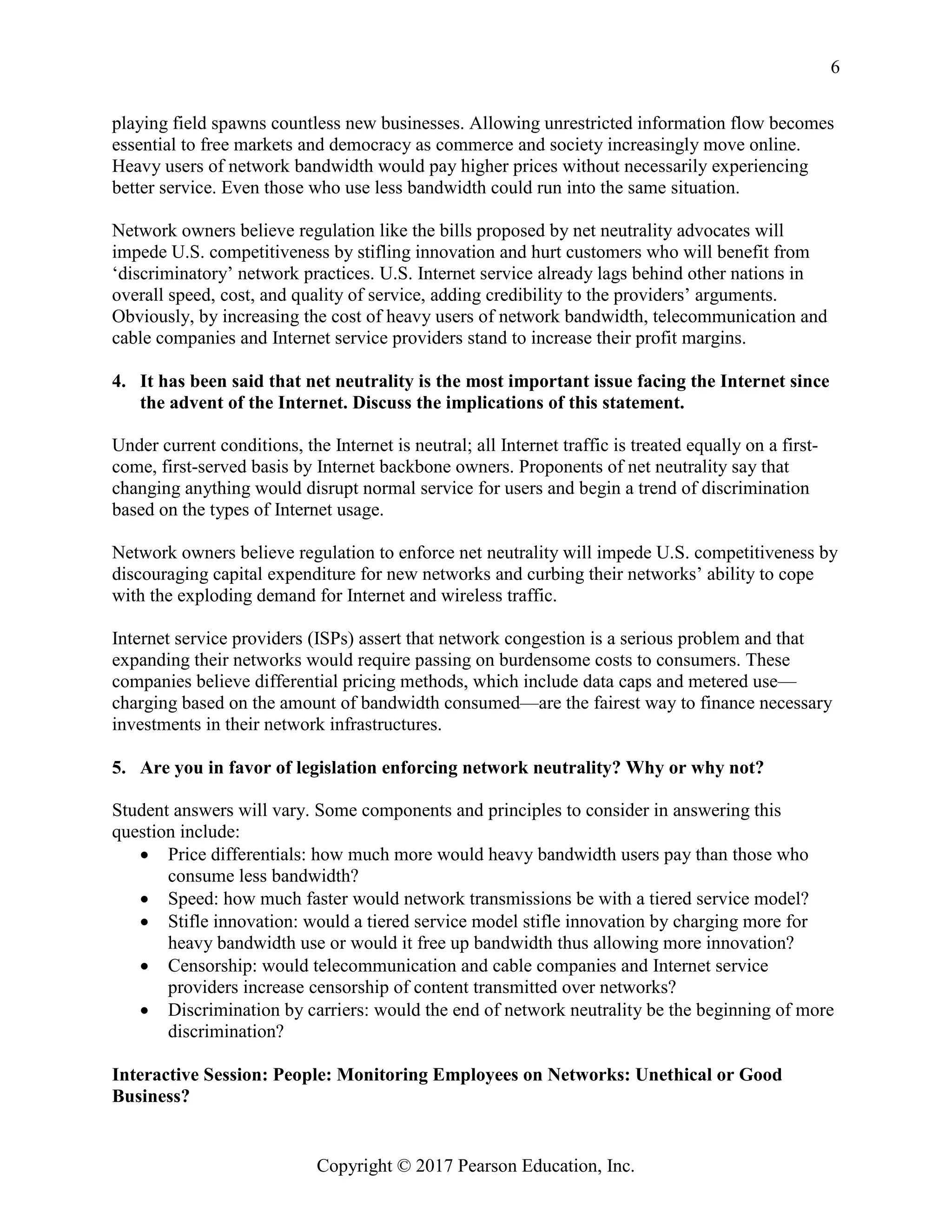 Copyright © 2017 Pearson Education, Inc.
6
playing field spawns countless new businesses. Allowing unrestricted information flow becomes
essential to free markets and democracy as commerce and society increasingly move online.
Heavy users of network bandwidth would pay higher prices without necessarily experiencing
better service. Even those who use less bandwidth could run into the same situation.
Network owners believe regulation like the bills proposed by net neutrality advocates will
impede U.S. competitiveness by stifling innovation and hurt customers who will benefit from
‘discriminatory’ network practices. U.S. Internet service already lags behind other nations in
overall speed, cost, and quality of service, adding credibility to the providers’ arguments.
Obviously, by increasing the cost of heavy users of network bandwidth, telecommunication and
cable companies and Internet service providers stand to increase their profit margins.
4. It has been said that net neutrality is the most important issue facing the Internet since
the advent of the Internet. Discuss the implications of this statement.
Under current conditions, the Internet is neutral; all Internet traffic is treated equally on a first-
come, first-served basis by Internet backbone owners. Proponents of net neutrality say that
changing anything would disrupt normal service for users and begin a trend of discrimination
based on the types of Internet usage.
Network owners believe regulation to enforce net neutrality will impede U.S. competitiveness by
discouraging capital expenditure for new networks and curbing their networks’ ability to cope
with the exploding demand for Internet and wireless traffic.
Internet service providers (ISPs) assert that network congestion is a serious problem and that
expanding their networks would require passing on burdensome costs to consumers. These
companies believe differential pricing methods, which include data caps and metered use—
charging based on the amount of bandwidth consumed—are the fairest way to finance necessary
investments in their network infrastructures.
5. Are you in favor of legislation enforcing network neutrality? Why or why not?
Student answers will vary. Some components and principles to consider in answering this
question include:
• Price differentials: how much more would heavy bandwidth users pay than those who
consume less bandwidth?
• Speed: how much faster would network transmissions be with a tiered service model?
• Stifle innovation: would a tiered service model stifle innovation by charging more for
heavy bandwidth use or would it free up bandwidth thus allowing more innovation?
• Censorship: would telecommunication and cable companies and Internet service
providers increase censorship of content transmitted over networks?
• Discrimination by carriers: would the end of network neutrality be the beginning of more
discrimination?
Interactive Session: People: Monitoring Employees on Networks: Unethical or Good
Business?
 