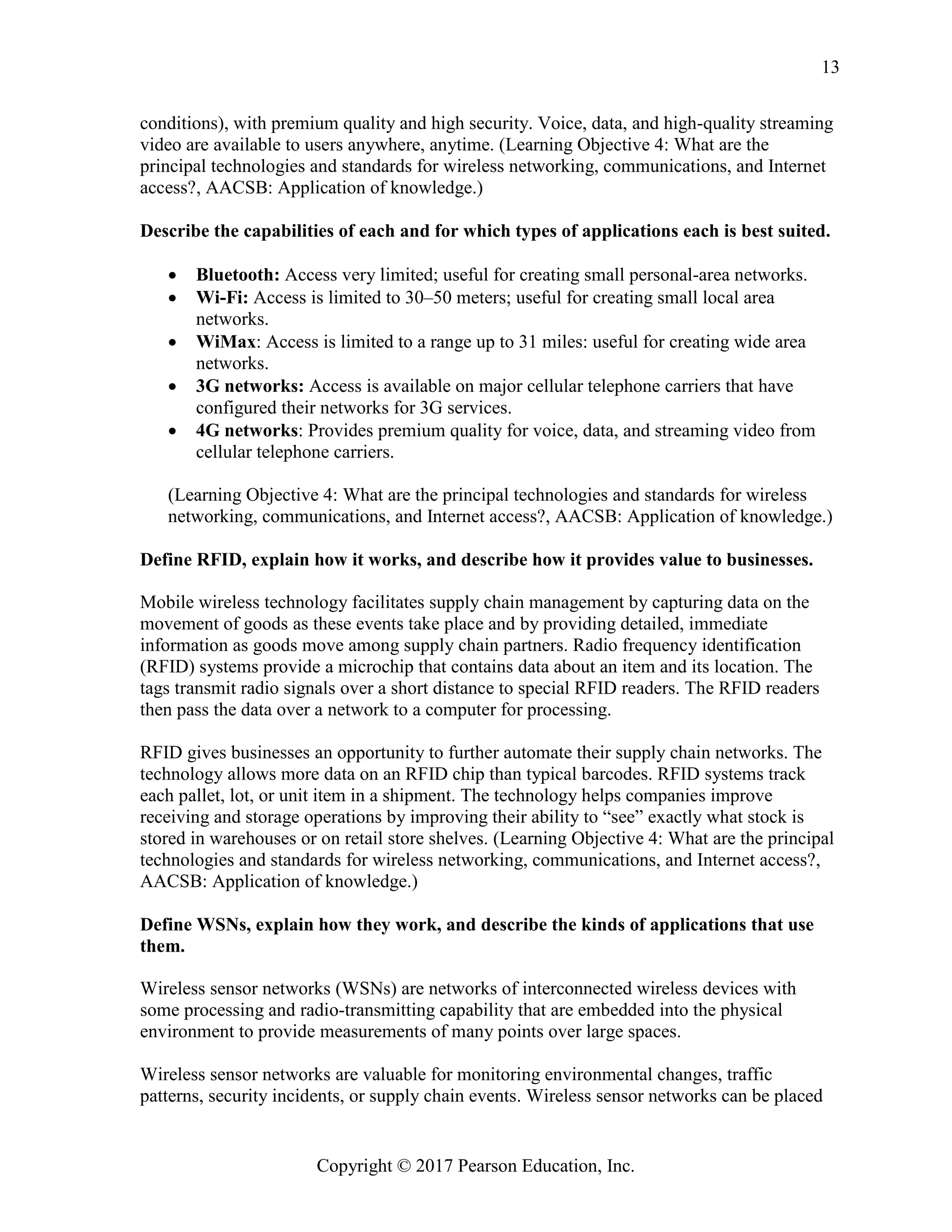 Copyright © 2017 Pearson Education, Inc.
13
conditions), with premium quality and high security. Voice, data, and high-quality streaming
video are available to users anywhere, anytime. (Learning Objective 4: What are the
principal technologies and standards for wireless networking, communications, and Internet
access?, AACSB: Application of knowledge.)
Describe the capabilities of each and for which types of applications each is best suited.
• Bluetooth: Access very limited; useful for creating small personal-area networks.
• Wi-Fi: Access is limited to 30–50 meters; useful for creating small local area
networks.
• WiMax: Access is limited to a range up to 31 miles: useful for creating wide area
networks.
• 3G networks: Access is available on major cellular telephone carriers that have
configured their networks for 3G services.
• 4G networks: Provides premium quality for voice, data, and streaming video from
cellular telephone carriers.
(Learning Objective 4: What are the principal technologies and standards for wireless
networking, communications, and Internet access?, AACSB: Application of knowledge.)
Define RFID, explain how it works, and describe how it provides value to businesses.
Mobile wireless technology facilitates supply chain management by capturing data on the
movement of goods as these events take place and by providing detailed, immediate
information as goods move among supply chain partners. Radio frequency identification
(RFID) systems provide a microchip that contains data about an item and its location. The
tags transmit radio signals over a short distance to special RFID readers. The RFID readers
then pass the data over a network to a computer for processing.
RFID gives businesses an opportunity to further automate their supply chain networks. The
technology allows more data on an RFID chip than typical barcodes. RFID systems track
each pallet, lot, or unit item in a shipment. The technology helps companies improve
receiving and storage operations by improving their ability to “see” exactly what stock is
stored in warehouses or on retail store shelves. (Learning Objective 4: What are the principal
technologies and standards for wireless networking, communications, and Internet access?,
AACSB: Application of knowledge.)
Define WSNs, explain how they work, and describe the kinds of applications that use
them.
Wireless sensor networks (WSNs) are networks of interconnected wireless devices with
some processing and radio-transmitting capability that are embedded into the physical
environment to provide measurements of many points over large spaces.
Wireless sensor networks are valuable for monitoring environmental changes, traffic
patterns, security incidents, or supply chain events. Wireless sensor networks can be placed
 