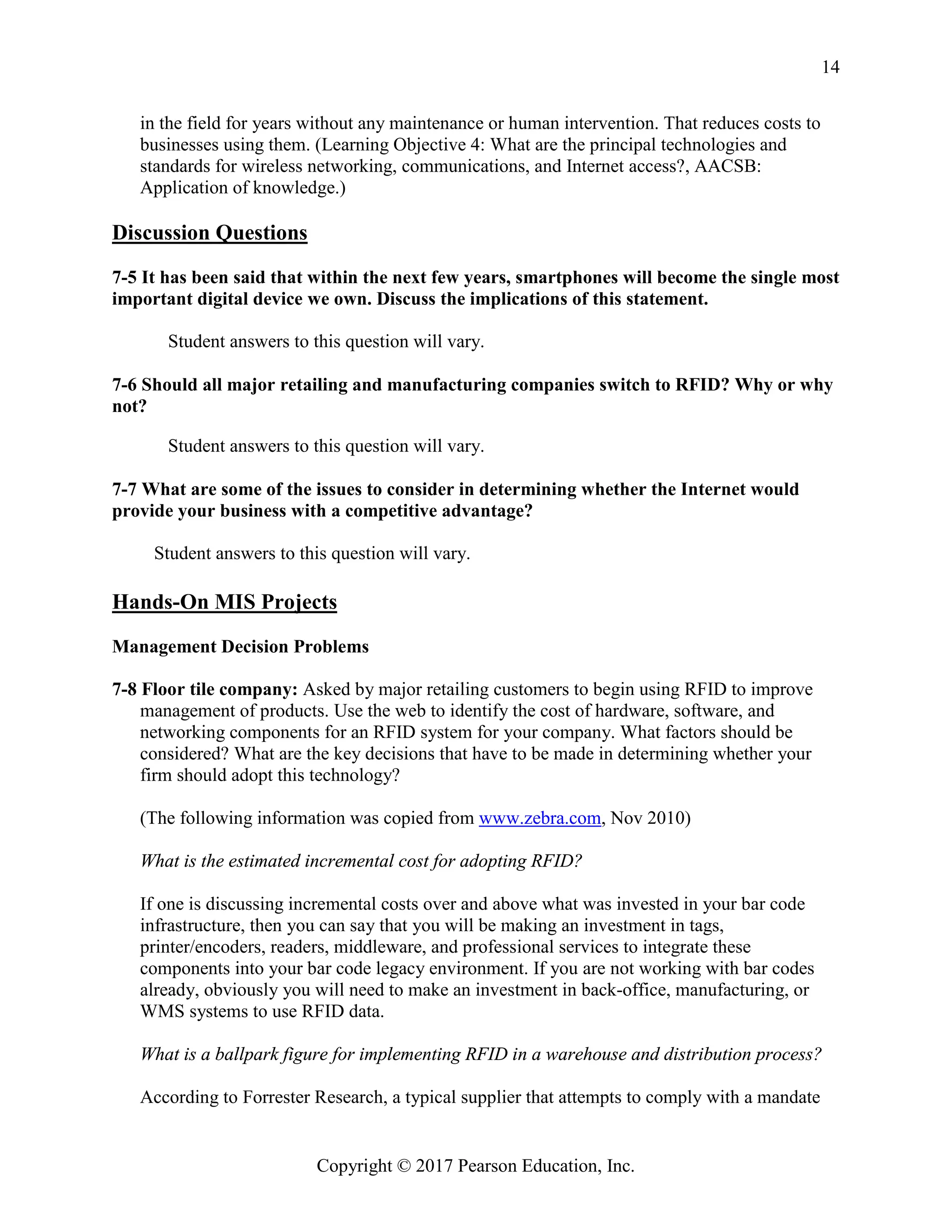 Copyright © 2017 Pearson Education, Inc.
14
in the field for years without any maintenance or human intervention. That reduces costs to
businesses using them. (Learning Objective 4: What are the principal technologies and
standards for wireless networking, communications, and Internet access?, AACSB:
Application of knowledge.)
Discussion Questions
7-5 It has been said that within the next few years, smartphones will become the single most
important digital device we own. Discuss the implications of this statement.
Student answers to this question will vary.
7-6 Should all major retailing and manufacturing companies switch to RFID? Why or why
not?
Student answers to this question will vary.
7-7 What are some of the issues to consider in determining whether the Internet would
provide your business with a competitive advantage?
Student answers to this question will vary.
Hands-On MIS Projects
Management Decision Problems
7-8 Floor tile company: Asked by major retailing customers to begin using RFID to improve
management of products. Use the web to identify the cost of hardware, software, and
networking components for an RFID system for your company. What factors should be
considered? What are the key decisions that have to be made in determining whether your
firm should adopt this technology?
(The following information was copied from www.zebra.com, Nov 2010)
What is the estimated incremental cost for adopting RFID?
If one is discussing incremental costs over and above what was invested in your bar code
infrastructure, then you can say that you will be making an investment in tags,
printer/encoders, readers, middleware, and professional services to integrate these
components into your bar code legacy environment. If you are not working with bar codes
already, obviously you will need to make an investment in back-office, manufacturing, or
WMS systems to use RFID data.
What is a ballpark figure for implementing RFID in a warehouse and distribution process?
According to Forrester Research, a typical supplier that attempts to comply with a mandate
 