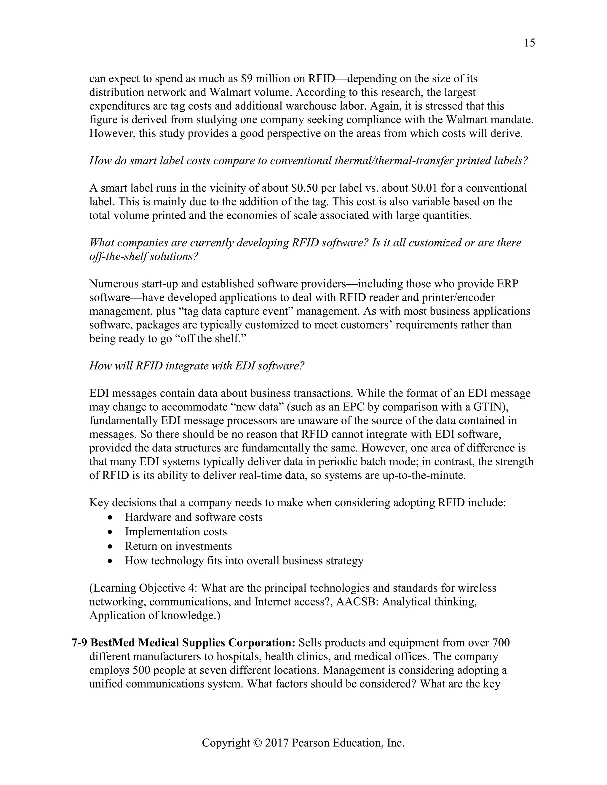 Copyright © 2017 Pearson Education, Inc.
15
can expect to spend as much as $9 million on RFID—depending on the size of its
distribution network and Walmart volume. According to this research, the largest
expenditures are tag costs and additional warehouse labor. Again, it is stressed that this
figure is derived from studying one company seeking compliance with the Walmart mandate.
However, this study provides a good perspective on the areas from which costs will derive.
How do smart label costs compare to conventional thermal/thermal-transfer printed labels?
A smart label runs in the vicinity of about $0.50 per label vs. about $0.01 for a conventional
label. This is mainly due to the addition of the tag. This cost is also variable based on the
total volume printed and the economies of scale associated with large quantities.
What companies are currently developing RFID software? Is it all customized or are there
off-the-shelf solutions?
Numerous start-up and established software providers—including those who provide ERP
software—have developed applications to deal with RFID reader and printer/encoder
management, plus “tag data capture event” management. As with most business applications
software, packages are typically customized to meet customers’ requirements rather than
being ready to go “off the shelf.”
How will RFID integrate with EDI software?
EDI messages contain data about business transactions. While the format of an EDI message
may change to accommodate “new data” (such as an EPC by comparison with a GTIN),
fundamentally EDI message processors are unaware of the source of the data contained in
messages. So there should be no reason that RFID cannot integrate with EDI software,
provided the data structures are fundamentally the same. However, one area of difference is
that many EDI systems typically deliver data in periodic batch mode; in contrast, the strength
of RFID is its ability to deliver real-time data, so systems are up-to-the-minute.
Key decisions that a company needs to make when considering adopting RFID include:
• Hardware and software costs
• Implementation costs
• Return on investments
• How technology fits into overall business strategy
(Learning Objective 4: What are the principal technologies and standards for wireless
networking, communications, and Internet access?, AACSB: Analytical thinking,
Application of knowledge.)
7-9 BestMed Medical Supplies Corporation: Sells products and equipment from over 700
different manufacturers to hospitals, health clinics, and medical offices. The company
employs 500 people at seven different locations. Management is considering adopting a
unified communications system. What factors should be considered? What are the key
 