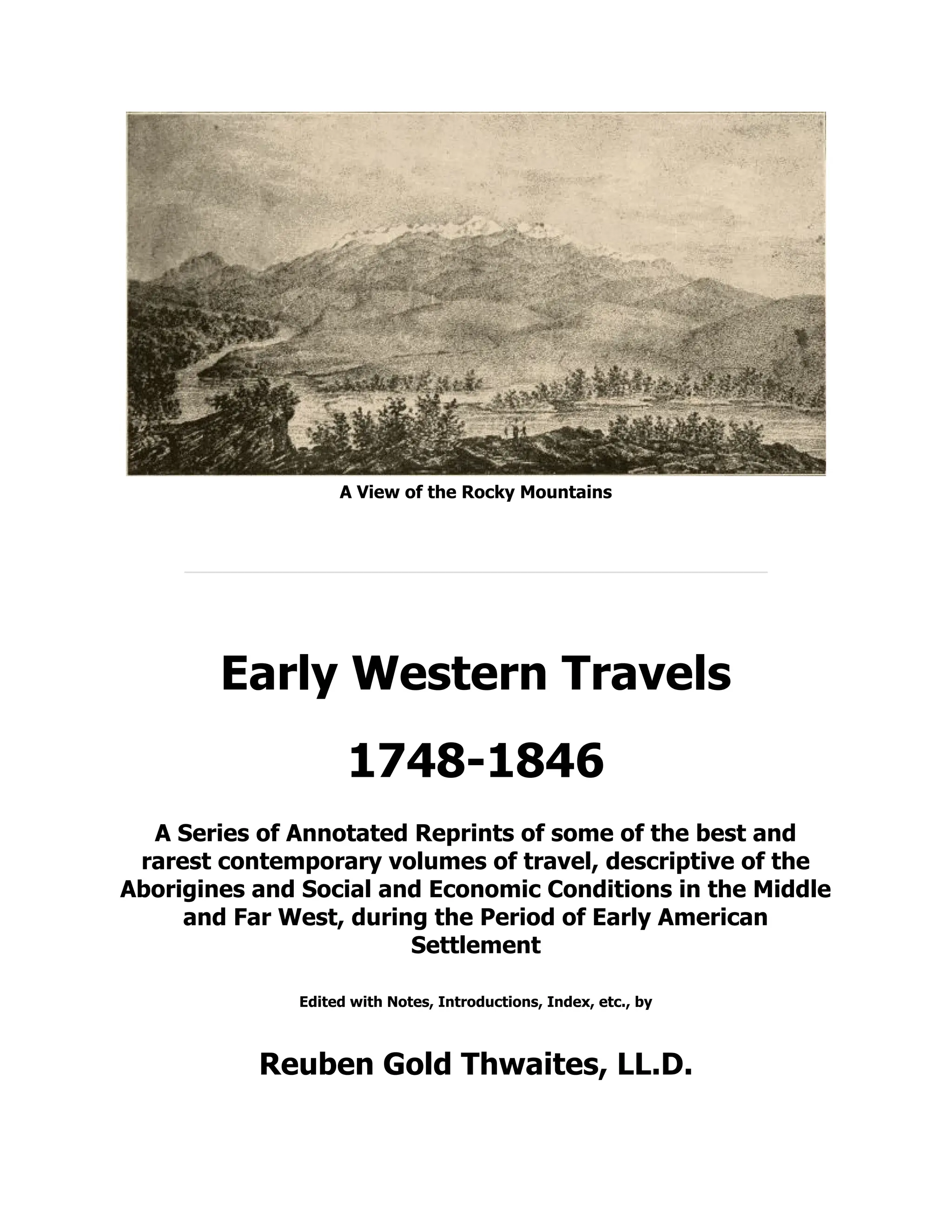 A View of the Rocky Mountains
Early Western Travels
1748-1846
A Series of Annotated Reprints of some of the best and
rarest contemporary volumes of travel, descriptive of the
Aborigines and Social and Economic Conditions in the Middle
and Far West, during the Period of Early American
Settlement
Edited with Notes, Introductions, Index, etc., by
Reuben Gold Thwaites, LL.D.
 