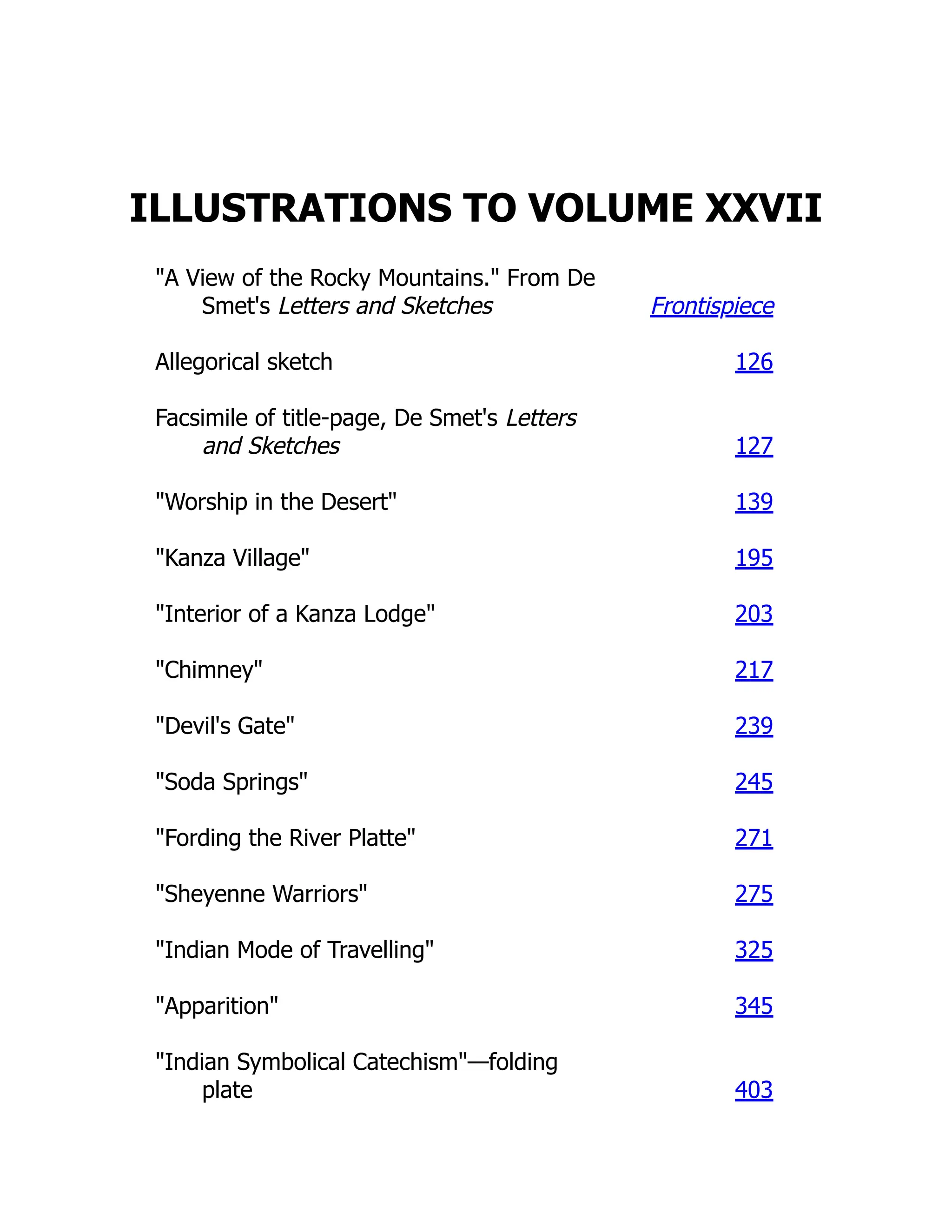 ILLUSTRATIONS TO VOLUME XXVII
"A View of the Rocky Mountains." From De
Smet's Letters and Sketches Frontispiece
Allegorical sketch 126
Facsimile of title-page, De Smet's Letters
and Sketches 127
"Worship in the Desert" 139
"Kanza Village" 195
"Interior of a Kanza Lodge" 203
"Chimney" 217
"Devil's Gate" 239
"Soda Springs" 245
"Fording the River Platte" 271
"Sheyenne Warriors" 275
"Indian Mode of Travelling" 325
"Apparition" 345
"Indian Symbolical Catechism"—folding
plate 403
 