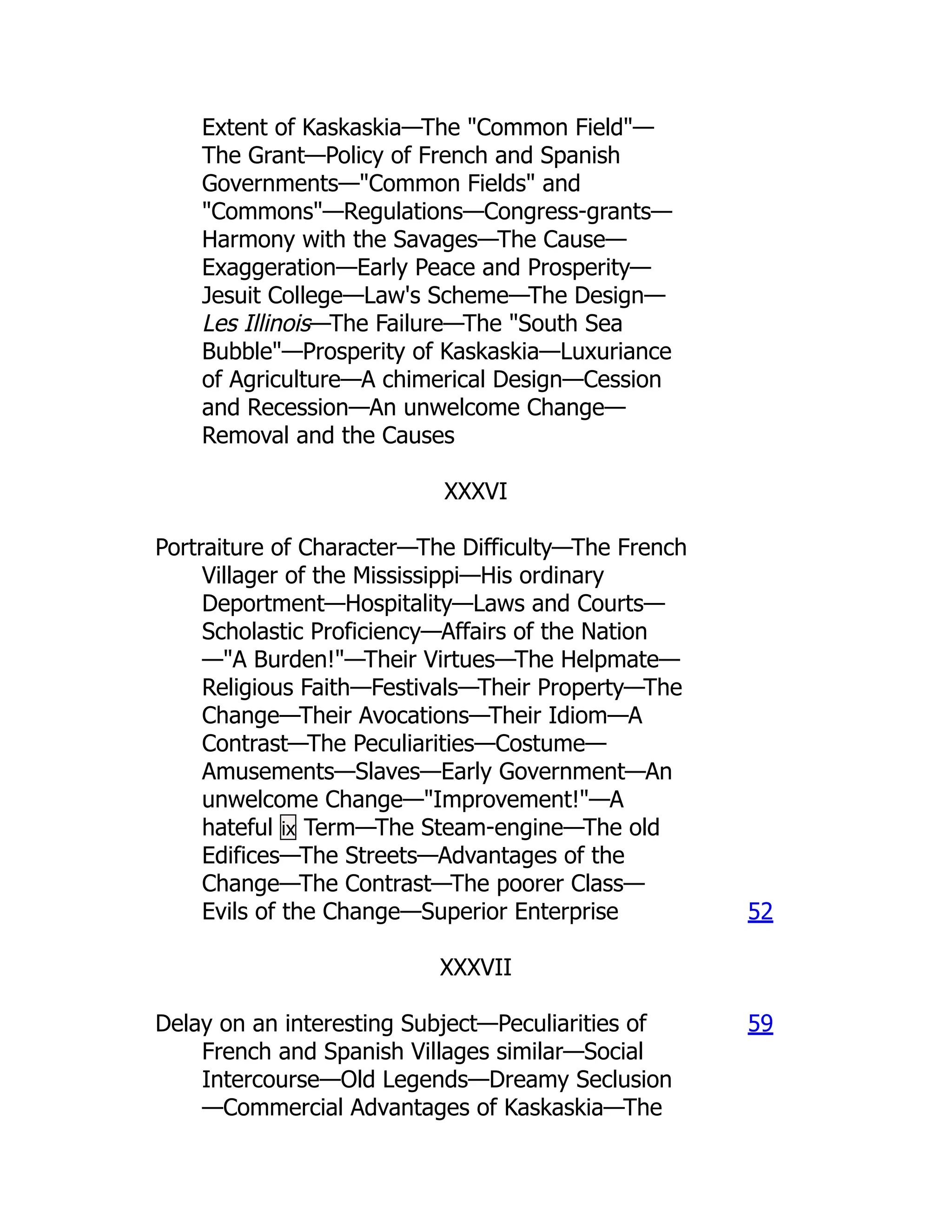 Extent of Kaskaskia—The "Common Field"—
The Grant—Policy of French and Spanish
Governments—"Common Fields" and
"Commons"—Regulations—Congress-grants—
Harmony with the Savages—The Cause—
Exaggeration—Early Peace and Prosperity—
Jesuit College—Law's Scheme—The Design—
Les Illinois—The Failure—The "South Sea
Bubble"—Prosperity of Kaskaskia—Luxuriance
of Agriculture—A chimerical Design—Cession
and Recession—An unwelcome Change—
Removal and the Causes
XXXVI
Portraiture of Character—The Difficulty—The French
Villager of the Mississippi—His ordinary
Deportment—Hospitality—Laws and Courts—
Scholastic Proficiency—Affairs of the Nation
—"A Burden!"—Their Virtues—The Helpmate—
Religious Faith—Festivals—Their Property—The
Change—Their Avocations—Their Idiom—A
Contrast—The Peculiarities—Costume—
Amusements—Slaves—Early Government—An
unwelcome Change—"Improvement!"—A
hateful ix Term—The Steam-engine—The old
Edifices—The Streets—Advantages of the
Change—The Contrast—The poorer Class—
Evils of the Change—Superior Enterprise 52
XXXVII
Delay on an interesting Subject—Peculiarities of
French and Spanish Villages similar—Social
Intercourse—Old Legends—Dreamy Seclusion
—Commercial Advantages of Kaskaskia—The
59
 