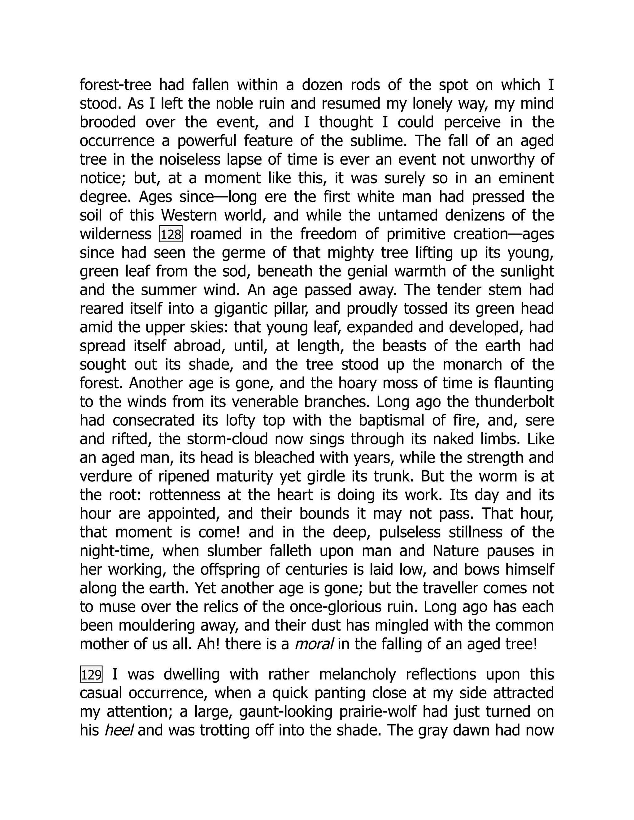 forest-tree had fallen within a dozen rods of the spot on which I
stood. As I left the noble ruin and resumed my lonely way, my mind
brooded over the event, and I thought I could perceive in the
occurrence a powerful feature of the sublime. The fall of an aged
tree in the noiseless lapse of time is ever an event not unworthy of
notice; but, at a moment like this, it was surely so in an eminent
degree. Ages since—long ere the first white man had pressed the
soil of this Western world, and while the untamed denizens of the
wilderness 128 roamed in the freedom of primitive creation—ages
since had seen the germe of that mighty tree lifting up its young,
green leaf from the sod, beneath the genial warmth of the sunlight
and the summer wind. An age passed away. The tender stem had
reared itself into a gigantic pillar, and proudly tossed its green head
amid the upper skies: that young leaf, expanded and developed, had
spread itself abroad, until, at length, the beasts of the earth had
sought out its shade, and the tree stood up the monarch of the
forest. Another age is gone, and the hoary moss of time is flaunting
to the winds from its venerable branches. Long ago the thunderbolt
had consecrated its lofty top with the baptismal of fire, and, sere
and rifted, the storm-cloud now sings through its naked limbs. Like
an aged man, its head is bleached with years, while the strength and
verdure of ripened maturity yet girdle its trunk. But the worm is at
the root: rottenness at the heart is doing its work. Its day and its
hour are appointed, and their bounds it may not pass. That hour,
that moment is come! and in the deep, pulseless stillness of the
night-time, when slumber falleth upon man and Nature pauses in
her working, the offspring of centuries is laid low, and bows himself
along the earth. Yet another age is gone; but the traveller comes not
to muse over the relics of the once-glorious ruin. Long ago has each
been mouldering away, and their dust has mingled with the common
mother of us all. Ah! there is a moral in the falling of an aged tree!
129 I was dwelling with rather melancholy reflections upon this
casual occurrence, when a quick panting close at my side attracted
my attention; a large, gaunt-looking prairie-wolf had just turned on
his heel and was trotting off into the shade. The gray dawn had now
 