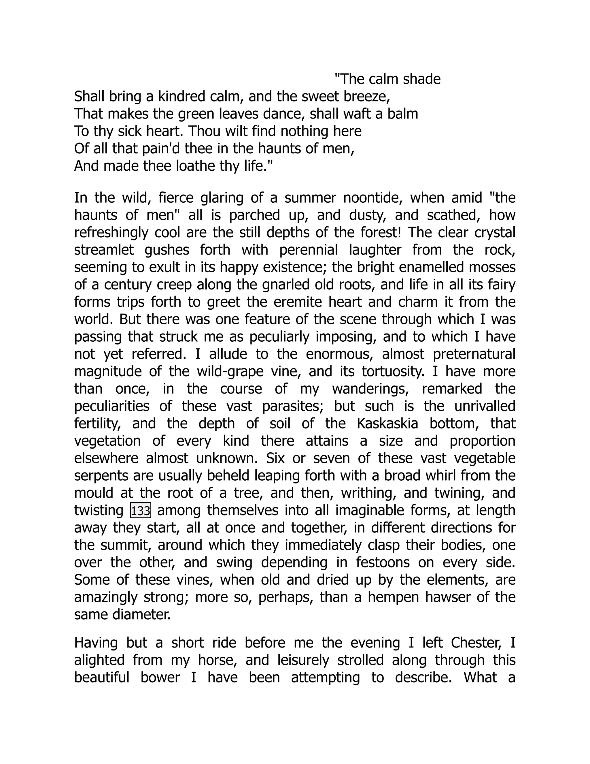 "The calm shade
Shall bring a kindred calm, and the sweet breeze,
That makes the green leaves dance, shall waft a balm
To thy sick heart. Thou wilt find nothing here
Of all that pain'd thee in the haunts of men,
And made thee loathe thy life."
In the wild, fierce glaring of a summer noontide, when amid "the
haunts of men" all is parched up, and dusty, and scathed, how
refreshingly cool are the still depths of the forest! The clear crystal
streamlet gushes forth with perennial laughter from the rock,
seeming to exult in its happy existence; the bright enamelled mosses
of a century creep along the gnarled old roots, and life in all its fairy
forms trips forth to greet the eremite heart and charm it from the
world. But there was one feature of the scene through which I was
passing that struck me as peculiarly imposing, and to which I have
not yet referred. I allude to the enormous, almost preternatural
magnitude of the wild-grape vine, and its tortuosity. I have more
than once, in the course of my wanderings, remarked the
peculiarities of these vast parasites; but such is the unrivalled
fertility, and the depth of soil of the Kaskaskia bottom, that
vegetation of every kind there attains a size and proportion
elsewhere almost unknown. Six or seven of these vast vegetable
serpents are usually beheld leaping forth with a broad whirl from the
mould at the root of a tree, and then, writhing, and twining, and
twisting 133 among themselves into all imaginable forms, at length
away they start, all at once and together, in different directions for
the summit, around which they immediately clasp their bodies, one
over the other, and swing depending in festoons on every side.
Some of these vines, when old and dried up by the elements, are
amazingly strong; more so, perhaps, than a hempen hawser of the
same diameter.
Having but a short ride before me the evening I left Chester, I
alighted from my horse, and leisurely strolled along through this
beautiful bower I have been attempting to describe. What a
 