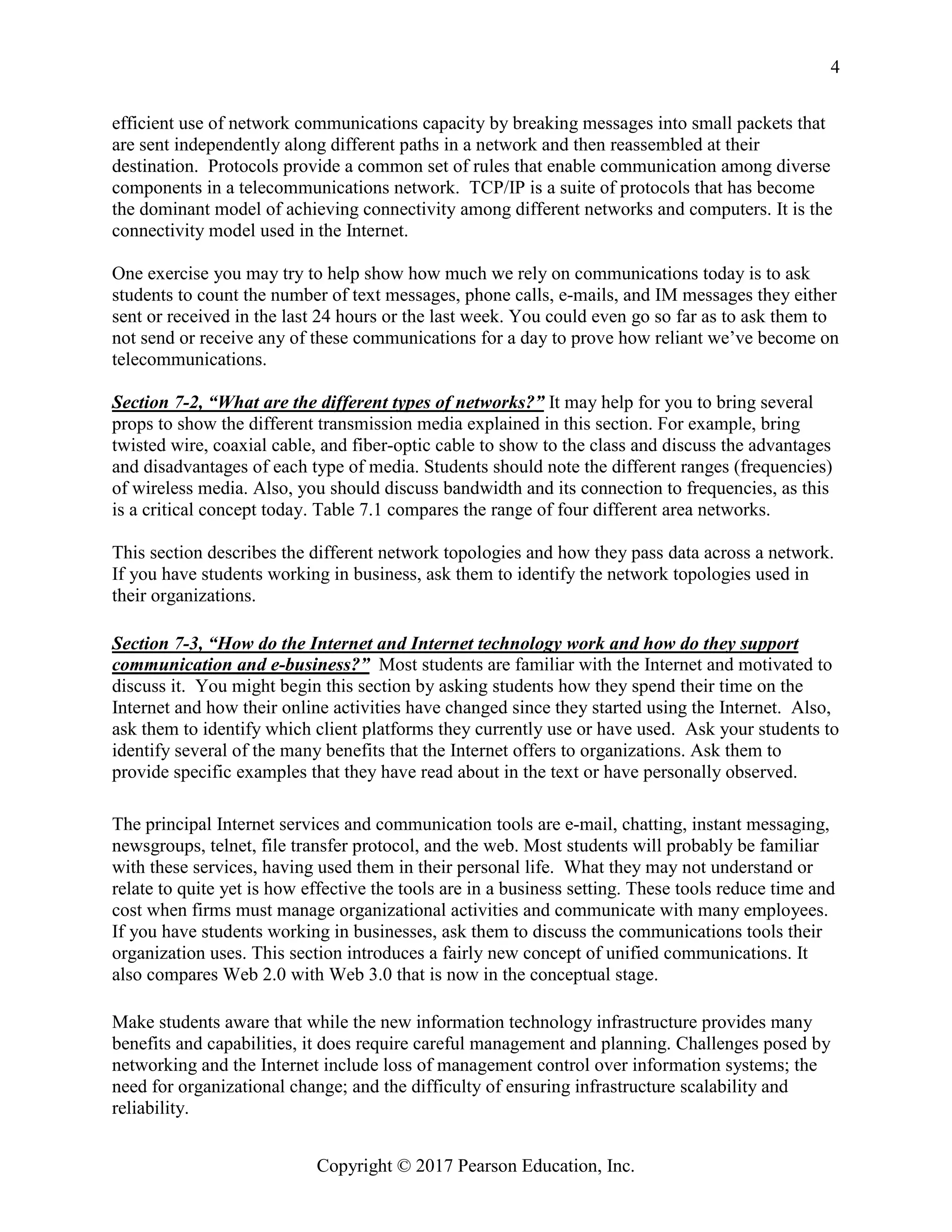Copyright © 2017 Pearson Education, Inc.
4
efficient use of network communications capacity by breaking messages into small packets that
are sent independently along different paths in a network and then reassembled at their
destination. Protocols provide a common set of rules that enable communication among diverse
components in a telecommunications network. TCP/IP is a suite of protocols that has become
the dominant model of achieving connectivity among different networks and computers. It is the
connectivity model used in the Internet.
One exercise you may try to help show how much we rely on communications today is to ask
students to count the number of text messages, phone calls, e-mails, and IM messages they either
sent or received in the last 24 hours or the last week. You could even go so far as to ask them to
not send or receive any of these communications for a day to prove how reliant we’ve become on
telecommunications.
Section 7-2, “What are the different types of networks?” It may help for you to bring several
props to show the different transmission media explained in this section. For example, bring
twisted wire, coaxial cable, and fiber-optic cable to show to the class and discuss the advantages
and disadvantages of each type of media. Students should note the different ranges (frequencies)
of wireless media. Also, you should discuss bandwidth and its connection to frequencies, as this
is a critical concept today. Table 7.1 compares the range of four different area networks.
This section describes the different network topologies and how they pass data across a network.
If you have students working in business, ask them to identify the network topologies used in
their organizations.
Section 7-3, “How do the Internet and Internet technology work and how do they support
communication and e-business?” Most students are familiar with the Internet and motivated to
discuss it. You might begin this section by asking students how they spend their time on the
Internet and how their online activities have changed since they started using the Internet. Also,
ask them to identify which client platforms they currently use or have used. Ask your students to
identify several of the many benefits that the Internet offers to organizations. Ask them to
provide specific examples that they have read about in the text or have personally observed.
The principal Internet services and communication tools are e-mail, chatting, instant messaging,
newsgroups, telnet, file transfer protocol, and the web. Most students will probably be familiar
with these services, having used them in their personal life. What they may not understand or
relate to quite yet is how effective the tools are in a business setting. These tools reduce time and
cost when firms must manage organizational activities and communicate with many employees.
If you have students working in businesses, ask them to discuss the communications tools their
organization uses. This section introduces a fairly new concept of unified communications. It
also compares Web 2.0 with Web 3.0 that is now in the conceptual stage.
Make students aware that while the new information technology infrastructure provides many
benefits and capabilities, it does require careful management and planning. Challenges posed by
networking and the Internet include loss of management control over information systems; the
need for organizational change; and the difficulty of ensuring infrastructure scalability and
reliability.
 