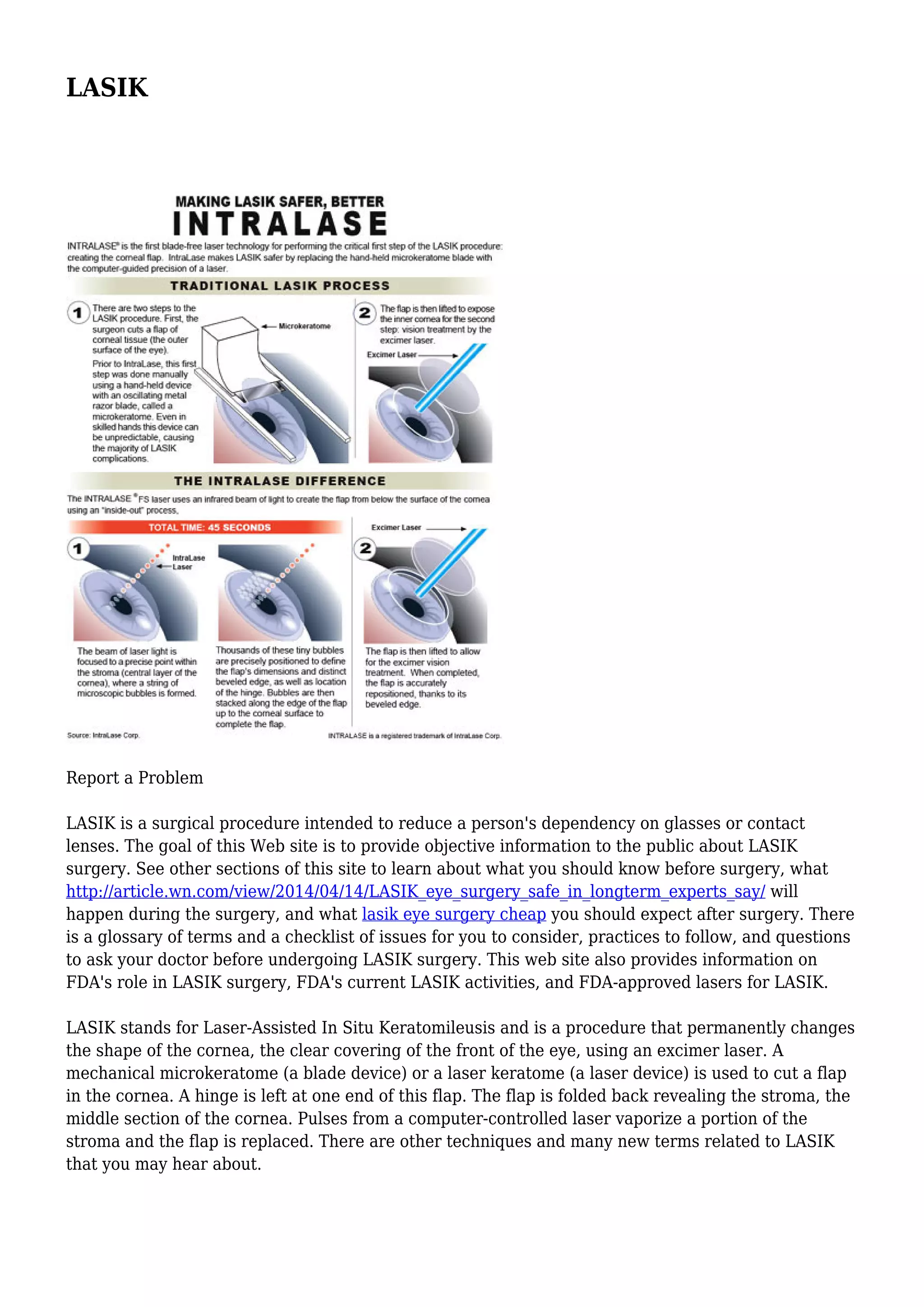 LASIK
Report a Problem
LASIK is a surgical procedure intended to reduce a person's dependency on glasses or contact
lenses. The goal of this Web site is to provide objective information to the public about LASIK
surgery. See other sections of this site to learn about what you should know before surgery, what
http://article.wn.com/view/2014/04/14/LASIK_eye_surgery_safe_in_longterm_experts_say/ will
happen during the surgery, and what lasik eye surgery cheap you should expect after surgery. There
is a glossary of terms and a checklist of issues for you to consider, practices to follow, and questions
to ask your doctor before undergoing LASIK surgery. This web site also provides information on
FDA's role in LASIK surgery, FDA's current LASIK activities, and FDA-approved lasers for LASIK.
LASIK stands for Laser-Assisted In Situ Keratomileusis and is a procedure that permanently changes
the shape of the cornea, the clear covering of the front of the eye, using an excimer laser. A
mechanical microkeratome (a blade device) or a laser keratome (a laser device) is used to cut a flap
in the cornea. A hinge is left at one end of this flap. The flap is folded back revealing the stroma, the
middle section of the cornea. Pulses from a computer-controlled laser vaporize a portion of the
stroma and the flap is replaced. There are other techniques and many new terms related to LASIK
that you may hear about.
 