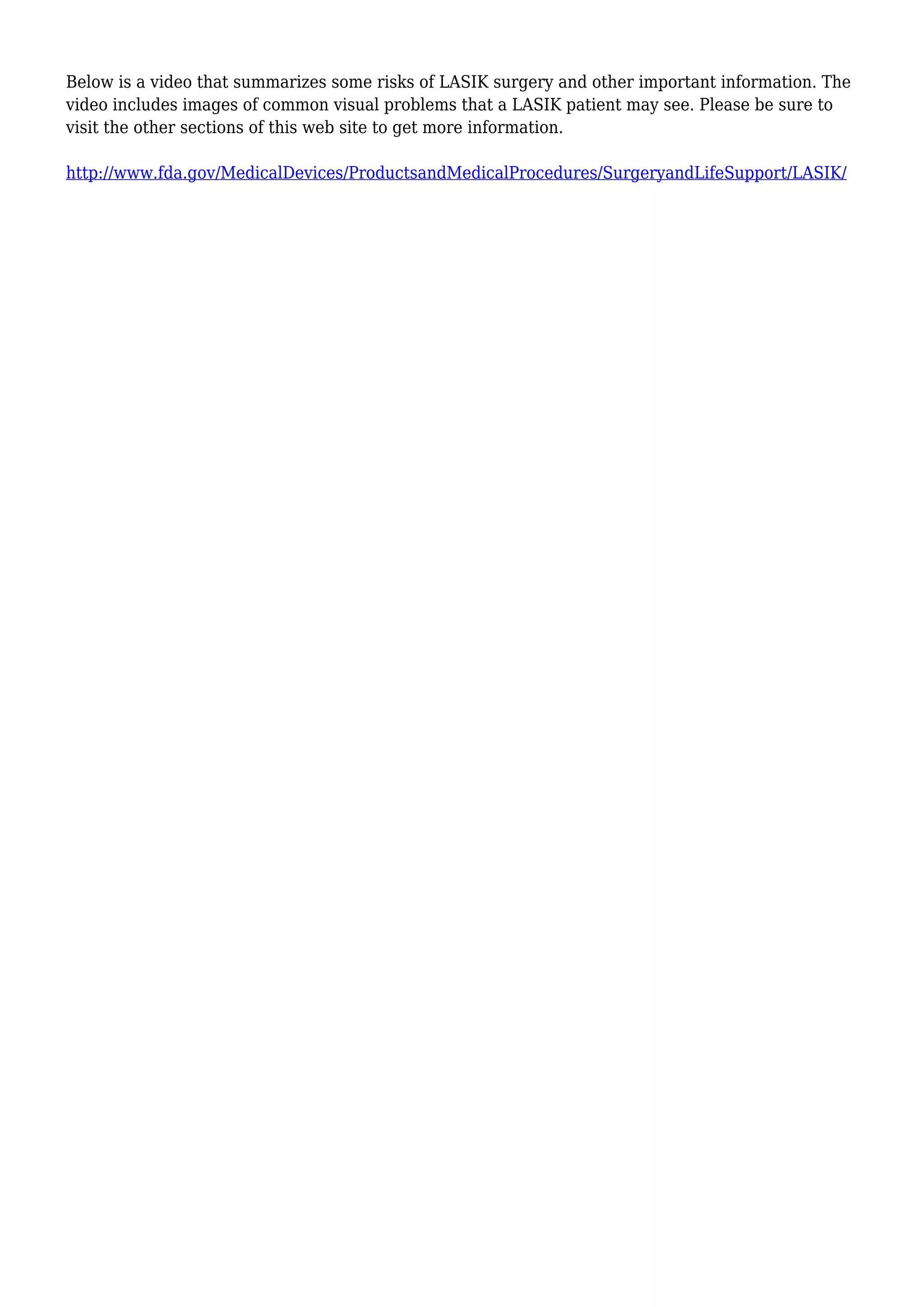 Below is a video that summarizes some risks of LASIK surgery and other important information. The
video includes images of common visual problems that a LASIK patient may see. Please be sure to
visit the other sections of this web site to get more information.
http://www.fda.gov/MedicalDevices/ProductsandMedicalProcedures/SurgeryandLifeSupport/LASIK/
 