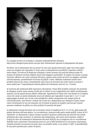 Vo consiglio di dare un occhiada il {sito|sito web|website|sito internet{
http://www.allungare-pene-facile.com per altre informazioni riguardo il allungamento del pene.
Sei felice con la dimensione del suo penis? Se non sono quindi intervenire oggi! Una volta capito
come sia semplice per ingrandire il vostro pene vi domanderete perchÃƒÂ© aspettato cosÃƒÂ¬
tanto tempo. Gli esercizi di Kegel per allungare il pene lavorano sul muscolo pubococcigeo ed
aiutano ad ottenere erezioni migliori grazie alla maggiore quantitÃƒÂ di sangue che grazie a questo
esercizio, affluisce nei corpi cavernosi del pene e questo aiuta anche ad avere un maggior controllo
sull'eiaculazione, permettendovi di durare di piÃƒÂ¹ a letto. Abbiamo realmente testato tutti i
prodotti elencati ma siamo costantemente alla ricerca di riscontro dai nostri utenti su queste e
nuove pillole per l' ingrandimento delsolo pillole che funzionano davvero cm. ) Uomini
Al contrario dei medicinali delle operazioni chirurgiche, Vimax ÃƒÂ¨prodotto naturale che permette
di allungare il pene senza nessun rischio per la salute Le sue componenti sono infatti assolutamente
naturali, non ha quindi nessun effetto collaterale. Ingredienti di Vimax Che cosa faresti se ti rendessi
conto che esiste un modo totalmente sicuro ed indolore per ingrandire il pene dai 3, 5 ai 7, 5 cm?
appannaggio di pochi, per via dei costi esorbitanti e delle conseguenze non sempre prive di
controindicazioni, sono diversi i metodi che l'uomo ha a disposizione per allungare il pene Scopri
come rivoluzionare la tua vita sessuale con 20 minuti al giorno di semplici esercizi per il pene!
possono combinare le pillole con altri prodotti di aumento del pene?
Le dimensioni normali del pene non in erezione vanno in lunghezza da 6, 5 a 10 cm, dalla punta del
glande alla base dell'osso pubico. La circonferenza, misurata nella parte media puÃƒÂ² essere di 8 9
centimetri. Le dimensioni a riposo variano secondo il grado di contrazione dei muscoli lisci situati
all'interno dei corpi cavernosi, in relazione alla temperatura, allo stress all'eccitazione. infatti il
Virility Ex oltre ad aumentare le dimensioni del pene Ã¢Â€Â“ sia in lunghezza che in circonferenza
Ã¢Â€Â“ aiuta a prevenire l'eiaculazione precoce, poi la ditta produttrice ha una buona reputazione
essendo presente sul mercato da molti anni con prodotti simili; e non ultimo vi ÃƒÂ¨ la possibilitÃƒÂ
di una prova gratuita per i primi 30 giorni.
 