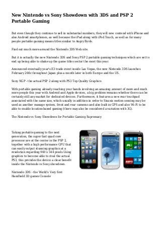 New Nintendo vs Sony Showdown with 3DS and PSP 2
Portable Gaming
But even though they continue to sell in substantial numbers, they will now contend with iPhone and
also Android smartphones, as well because the iPad along with iPod Touch, as well as for many
people portable gaming means titles similar to Angry Birds.
Find out much more around the Nintendo 3DS Web site.
But it is actually the new Nintendo 3DS and Sony PSP 2 portable gaming techniques which are set to
end up being able to shake up the game titles sector the most this year.
Announced eventually year's E3 trade event inside Las Vegas, the new Nintendo 3DS launches
February 26th throughout Japan plus a month later in both Europe and the US.
Sony NGP - the actual PSP 2 along with PS3 Top Quality Graphics
With portable gaming already reaching your hands involving an amazing amount of more and much
more people this year with Android and Apple devices, a big problem remains whether there can be
certainly still any market for dedicated devices. Furthermore, it features a new rear touchpad
associated with the same size, which usually in addition in order to Sixaxis motion sensing may be
used as another manage system, front and rear cameras and also built-in GPS and also Wi-Fi to be
able to enable location-based gaming (there may also be considered a variation with 3G).
The Nintendo vs Sony Showdown for Portable Gaming Supremacy
Taking portable gaming to the next
generation, the super fast quad core
processor are at the center in the PSP 2,
together with a high performance GPU that
can easily output stunning graphics at a
resolution regarding 960 x 544 pixels Using
graphics to become able to rival the actual
PS3, this provides the device a clear benefit
inside the Nintendo vs Sony showdown.
Nintendo 3DS - the World's Very first
Handheld 3D games Console
 