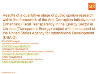 © GfK 2018 | 1
Results of a qualitative stage of public opinion research
within the framework of the Anti-Corruption Initiative and
Enhancing Fiscal Transparency in the Energy Sector in
Ukraine (Transparent Energy) project with the support of
the United States Agency for International Development
(USAID)
Inna Volosevych
Head of Social and Political Research Department
20 December 2018
Inna.Volosevych@gfk.com
Anastasiya Shurenkova
Senior Project Manager of Industry and Strategic research Department
Anastasiya.Shurenkova@gfk.com
Andrii Kravchenko
Researcher of Social and Political Research Department
Andrii.Kravchenko@gfk.com
 