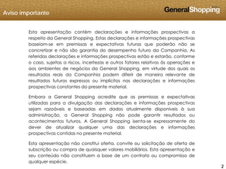 Aviso importante
Esta apresentação contém declarações e informações prospectivas a
respeito da General Shopping. Estas declarações e informações prospectivas
baseiam-se em premissas e expectativas futuras que poderão não se
concretizar e não são garantia do desempenho futuro da Companhia. As
referidas declarações e informações prospectivas estão e estarão, conforme
o caso, sujeitas a riscos, incertezas e outros fatores relativos às operações e
aos ambientes de negócios da General Shopping, em virtude dos quais os
resultados reais da Companhia podem diferir de maneira relevante de
resultados futuros expressos ou implícitos nas declarações e informações
prospectivas constantes do presente material.
Embora a General Shopping acredite que as premissas e expectativasEmbora a General Shopping acredite que as premissas e expectativas
utilizadas para a divulgação das declarações e informações prospectivas
sejam razoáveis e baseadas em dados atualmente disponíveis à sua
administração, a General Shopping não pode garantir resultados ou
acontecimentos futuros A General Shopping isenta se expressamente doacontecimentos futuros. A General Shopping isenta-se expressamente do
dever de atualizar qualquer uma das declarações e informações
prospectivas contidas no presente material.
Esta apresentação não constitui oferta, convite ou solicitação de oferta de
222
p ç ç
subscrição ou compra de quaisquer valores mobiliários. Esta apresentação e
seu conteúdo não constituem a base de um contrato ou compromisso de
qualquer espécie.
 