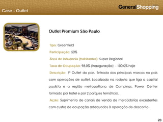 Case - Outlet
Outlet Premium São Paulo
Tipo: Greenfield
Participação: 50%Participação: 50%
Área de influência (habitantes): Super Regional
Taxa de Ocupação: 98,0% (inauguração) - 100,0% hoje
Descrição: 1º Outlet do país. Entrada das principais marcas no país
com operações de outlet. Localizado na rodovia que liga a capital
paulista e a região metropolitana de Campinas. Power Centerpaulista e a região metropolitana de Campinas. Power Center
formado por hotel e por 2 parques temáticos.
Ação: Suprimento de canais de venda de mercadorias excedentes
202020
com custos de ocupação adequados à operação de desconto
 