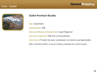 Case - Outlet
Outlet Premium Brasília
Tipo: Greenfield
Participação: 50%
ÁÁrea de influência (habitantes): Super Regional
Taxa de ocupação: 90% pré-comercializado
Descrição: 2º Outlet do país. Localizado na rodovia que liga Brasília
(DF) a Goiânia (GO), as duas maiores cidades do centro-oeste.
222222
 