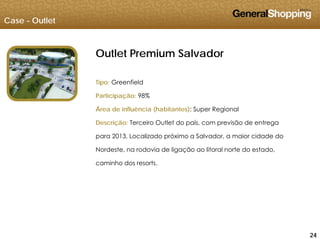 Case - Outlet
Outlet Premium Salvador
Tipo: Greenfield
Participação: 98%
Área de influência (habitantes): Super Regional
Descrição: Terceiro Outlet do país, com previsão de entrega
para 2013 Localizado próximo a Salvador a maior cidade dopara 2013. Localizado próximo a Salvador, a maior cidade do
Nordeste, na rodovia de ligação ao litoral norte do estado,
caminho dos resorts.
242424
 