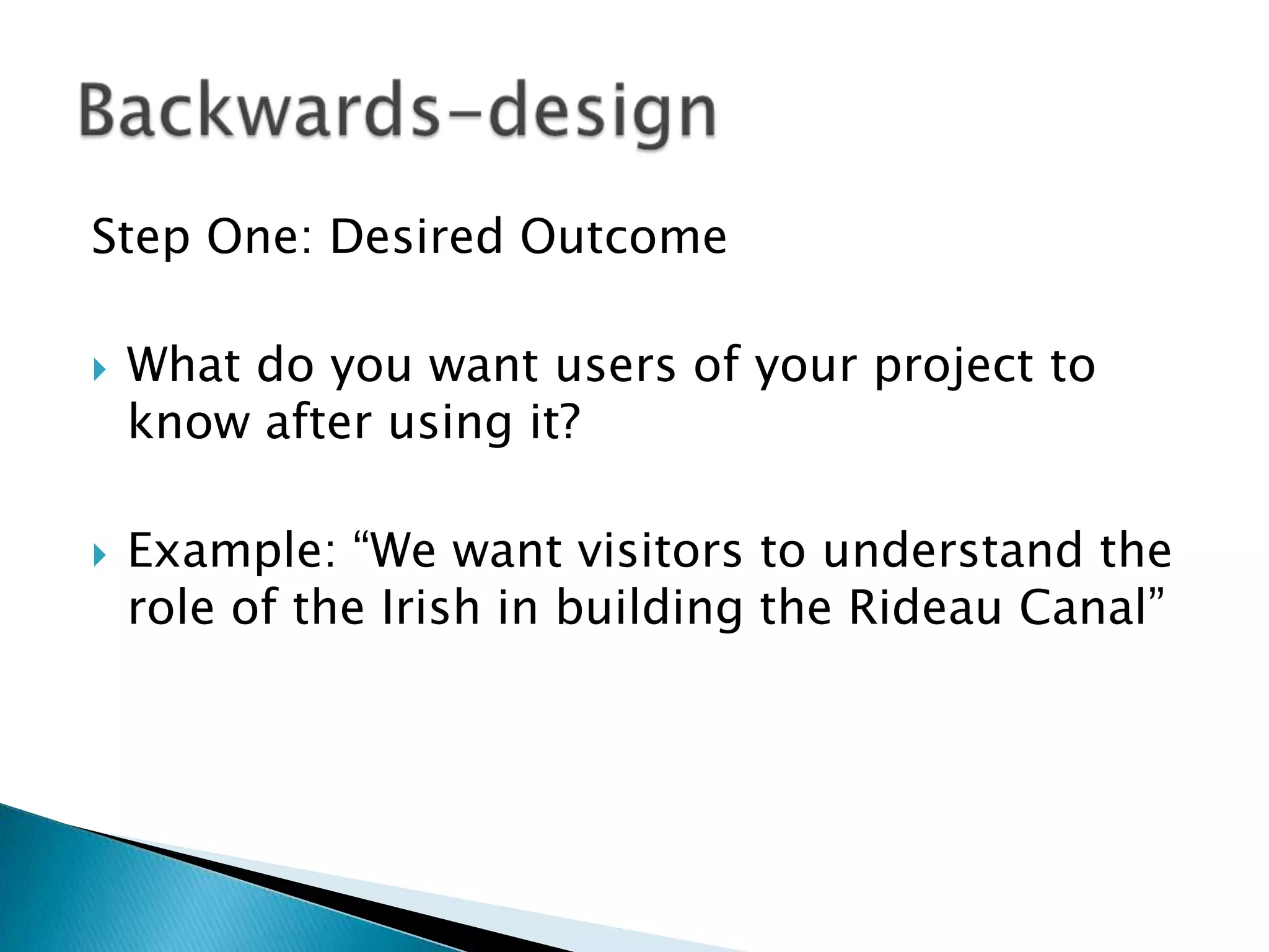 Step One: Desired OutcomeWhat do you want users of your project to know after using it?Example: “We want visitors to understand the role of the Irish in building the Rideau Canal”Backwards-design