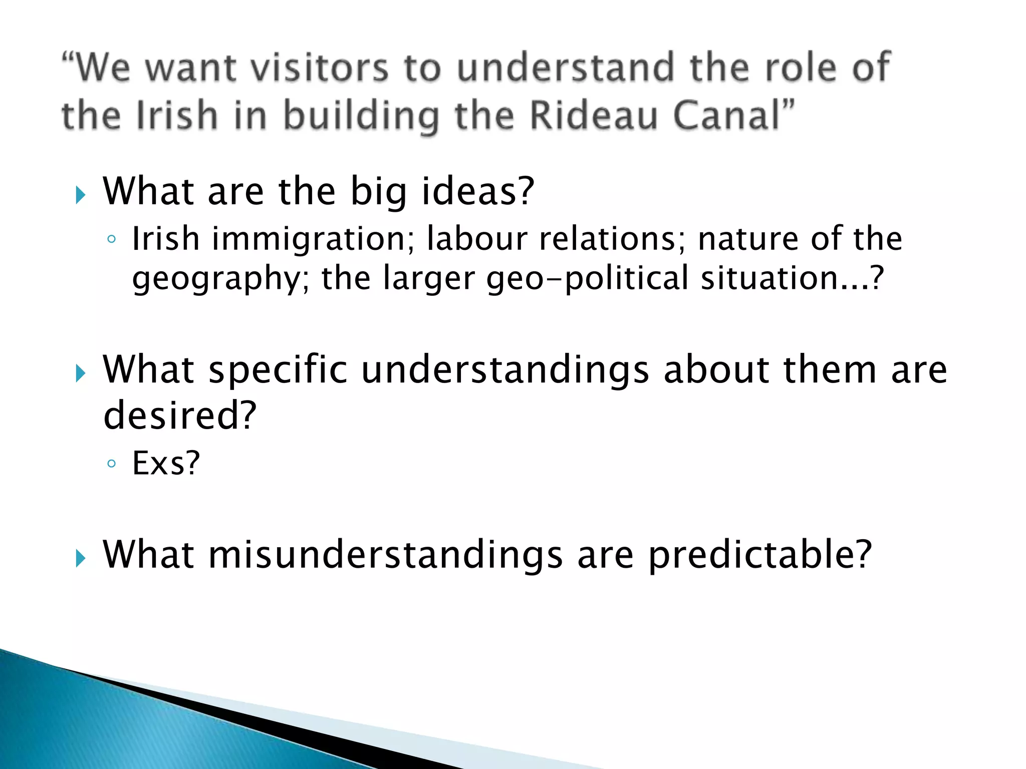 What are the big ideas?Irish immigration; labour relations; nature of the geography; the larger geo-political situation...?What specific understandings about them are desired?Exs?What misunderstandings are predictable?“We want visitors to understand the role of the Irish in building the Rideau Canal”