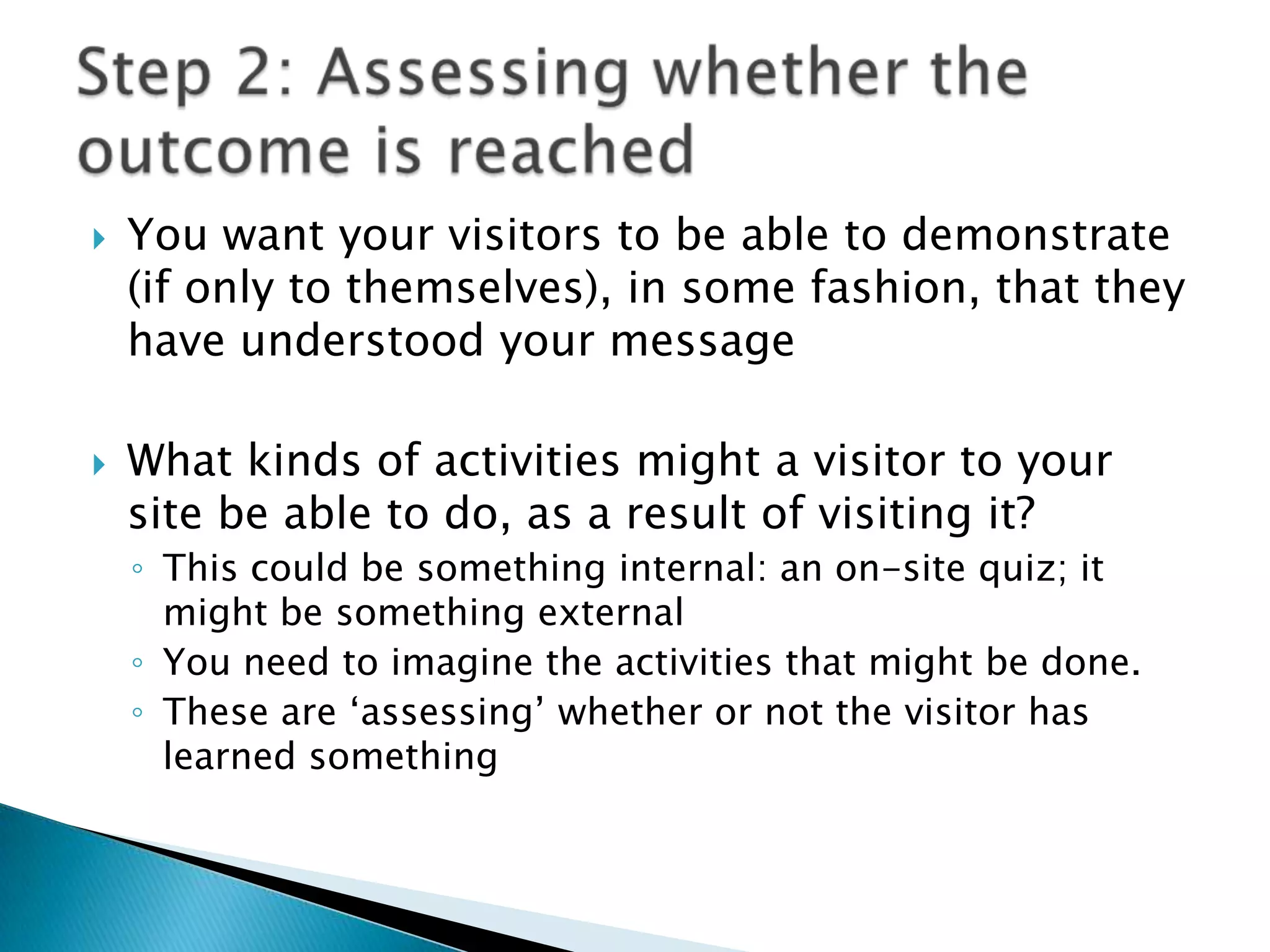 You want your visitors to be able to demonstrate (if only to themselves), in some fashion, that they have understood your messageWhat kinds of activities might a visitor to your site be able to do, as a result of visiting it?This could be something internal: an on-site quiz; it might be something externalYou need to imagine the activities that might be done.These are ‘assessing’ whether or not the visitor has learned somethingStep 2: Assessing whether the outcome is reached