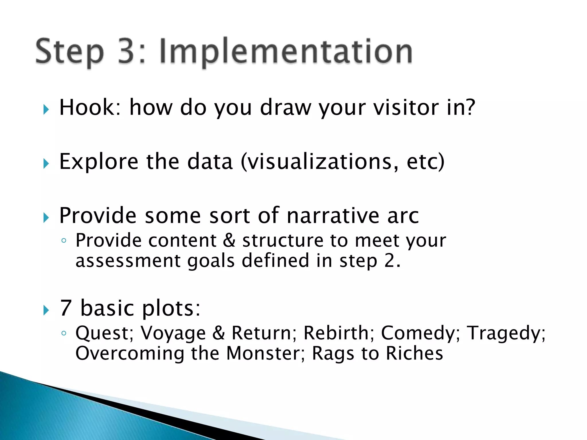 Hook: how do you draw your visitor in?Explore the data (visualizations, etc)Provide some sort of narrative arcProvide content & structure to meet your assessment goals defined in step 2.7 basic plots: Quest; Voyage & Return; Rebirth; Comedy; Tragedy; Overcoming the Monster; Rags to RichesStep 3: Implementation