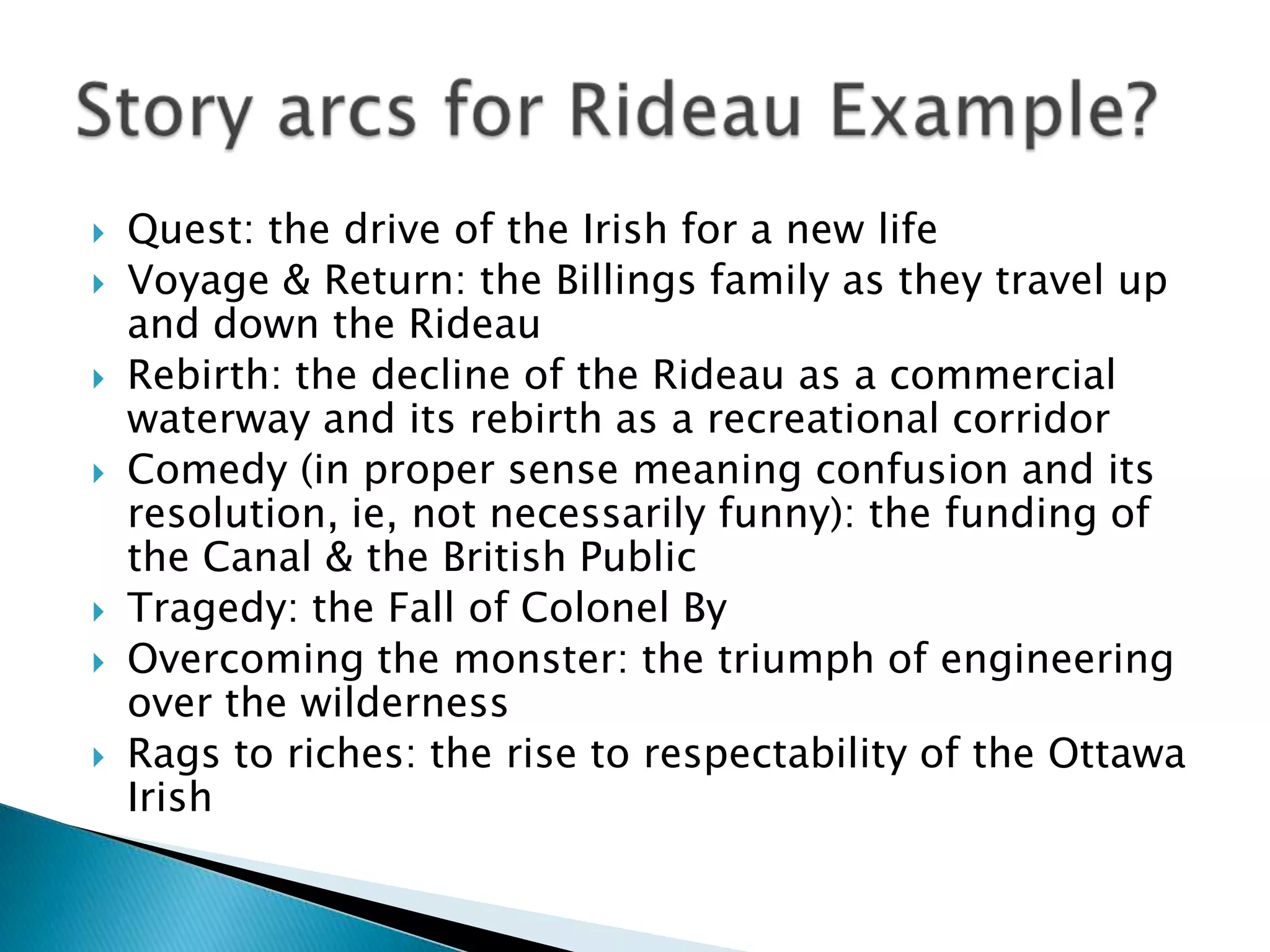 Quest: the drive of the Irish for a new life Voyage & Return: the Billings family as they travel up and down the RideauRebirth: the decline of the Rideau as a commercial waterway and its rebirth as a recreational corridorComedy (in proper sense meaning confusion and its resolution, ie, not necessarily funny): the funding of the Canal & the British PublicTragedy: the Fall of Colonel ByOvercoming the monster: the triumph of engineering over the wildernessRags to riches: the rise to respectability of the Ottawa IrishStory arcs for Rideau Example?