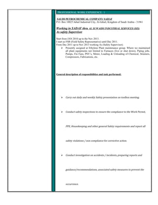 PROFESSIONAL WORK EXPERIENCE: 1
SAUDI PETROCHEMICAL COMPANY SADAF
P.O. Box 10025 Jubail Industrial City, Al-Jubail, Kingdom of Saudi Arabia - 31961
Working in SADAF thru AL SUWAIDI INDUSTRIAL SERVICES (SIS)
As safety Supervisor
Start from JAN 2010 up to the Nov 2013.
I start as FSR (Field Safety Representative) until Dec 2011.
From Dec 2011 up to Nov 2013 working As (Safety Supervisor).
 Presently assigned at Ethylene Plant maintenance group. Where we maintained
all plant equipments not limited to Furnaces (live or shut down), Piping jobs.
Pumps, Fin Fans, PSV’s, Motor, Loading & Unloading of Chemical, Strainers,
Compressors, Fabrications, etc.
General description of responsibilities and task performed:
 Carry out daily and weekly Safety presentation on toolbox meeting.
 Conduct safety inspections to ensure the compliance to the Work Permit,
PPE, Housekeeping and other general Safety requirements and report all
safety violations / non compliance for corrective action.
 Conduct investigation on accidents / incidents, preparing reports and
guidance/recommendations, associated safety measures to prevent the
occurrence.
 