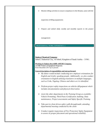  Monitor lifting activities to ensure compliance to the lift plan, same with the
inspection of lifting equipments.
 Prepare and submit daily, weekly and monthly reports to the project
management.
PROFESSIONAL WORK EXPERIENCE:
PROFESSIONAL WORK EXPERIENCE: 2
Sadara Chemical Company
Jubail 2 Industrial City, Al-Jubail, Kingdom of Saudi Arabia – 31961.
Working in Sadara thru KBR-AMCDE Company.
As EHS Trainer & Equipment Inspector.
From December 2013 up to present.
General description of responsibilities and task performed:
 My duties would include conducting new employee orientations for
English and Arabic speaking people. Additionally, we also conduct
orientation in English utilizing translators in multiple languages,
such as Urdu, Tagalog, Chinese and others as it is identified.
 Perform project safety inspections on vehicles &Equipment which
includes documentation and physical observation.
 Assist the other departments in the Training Group as available:
Vehicle Permitting, Third Party Certification Auditing, Data
maintenance, Project assessments and Safety Specific Training.
 Take part in client driven safety walk-through/audit, attending
departmental meeting conducted by the client
 Conduct regular inspections of Fire Protection/ Safety Equipment
to assure its proper placement and operational reliability.
 