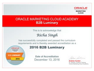 This is to acknowledge that
Richa Singh
has successfully completed and passed the curriculum
requirements and is thereby awarded accreditation as a
2016 B2B Luminary
Date of Accreditation
December 13, 2016 Andrew Conlan
Sr. Director, Product Training
Oracle Marketing Cloud Academy
ORACLE MARKETING CLOUD ACADEMY
B2B Luminary
 