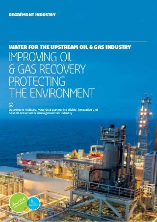 Degrémont Industry, your local partner in reliable, innovative and
cost effective water management for industry.
Improving Oil
& Gas Recovery
Protecting
the environment
WATER FOR the UPSTREAM OIL & GAS INDUSTRY
Degrémont Industry
 