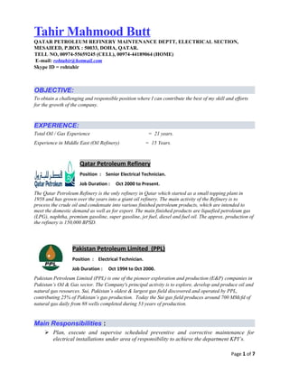 Tahir Mahmood Butt
QATAR PETROLEUM REFINERY MAINTENANCE DEPTT, ELECTRICAL SECTION,
MESAIEED, P.BOX : 50033, DOHA, QATAR.
TELL NO, 00974-55659245 (CELL), 00974-44189064 (HOME)
E-mail: rohtahir@hotmail.com
Skype ID = rohtahir
OBJECTIVE:
To obtain a challenging and responsible position where I can contribute the best of my skill and efforts
for the growth of the company.
EXPERIENCE:
Total Oil / Gas Experience = 21 years.
Experience in Middle East (Oil Refinery) = 15 Years.
Qatar Petroleum Refinery
Position : Senior Electrical Technician.
Job Duration : Oct 2000 to Present.
The Qatar Petroleum Refinery is the only refinery in Qatar which started as a small topping plant in
1958 and has grown over the years into a giant oil refinery. The main activity of the Refinery is to
process the crude oil and condensate into various finished petroleum products, which are intended to
meet the domestic demand as well as for export. The main finished products are liquefied petroleum gas
(LPG), naphtha, premium gasoline, super gasoline, jet fuel, diesel and fuel oil. The approx. production of
the refinery is 150,000 BPSD.
Pakistan Petroleum Limited (PPL)
Position : Electrical Technician.
Job Duration : Oct 1994 to Oct 2000.
Pakistan Petroleum Limited (PPL) is one of the pioneer exploration and production (E&P) companies in
Pakistan’s Oil & Gas sector. The Company's principal activity is to explore, develop and produce oil and
natural gas resources. Sui, Pakistan’s oldest & largest gas field discovered and operated by PPL,
contributing 25% of Pakistan’s gas production. Today the Sui gas field produces around 700 MMcfd of
natural gas daily from 88 wells completed during 53 years of production.
Main Responsibilities :
 Plan, execute and supervise scheduled preventive and corrective maintenance for
electrical installations under area of responsibility to achieve the department KPI’s.
Page 1 of 7
 