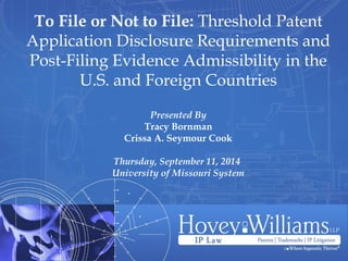 To File or Not to File: Threshold Patent
Application Disclosure Requirements and
Post-Filing Evidence Admissibility in the
U.S. and Foreign Countries
Presented By
Tracy Bornman
Crissa A. Seymour Cook
Thursday, September 11, 2014 
University of Missouri System
 