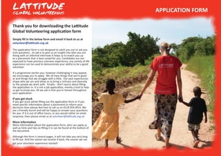 Thank you for downloading the Lattitude
Global Volunteering application form
Simply fill in the below form and email it back to us at
volunteer@lattitude.org.uk
The application form is not designed to catch you out or ask you
trick questions. Its job is to give us an insight into who you are.
Along with an informal interview it helps us to match you up
to a placement that is best suited for you. Candidates are not
expected to have previous overseas experience; any variety of life
experience can be used to demonstrate your ability to be a good
volunteer.
If a programme excites you, however challenging it may appear,
we encourage you to apply. We all have things that we’re good
at and things that we struggle with a little. Our past experiences
shape who we are and allow us to bring a richness and diversity
to the people we work with. Finally – don’t worry about filling
the application in. It is not a job application, merely a tool to help
us get to know you. All we ask is that you’re honest throughout
your application.
If you get stuck
If you get stuck whilst filling out the application form or if you
need specific information about a placement to inform your
decisions then please feel free to call us on 0118 959 4914. We
are a friendly bunch and will be happy to answer your questions
for you. If it is out of office hours, or you would rather an email
response, then please email us at volunteer@lattitude.org.uk.
More Information
More information about the application form, who can apply as
well as hints and tips on filling it in can be found at the bottom of
the document.
Although the form is several pages, it will not take you very long
to fill out. And the sooner we receive it back, the sooner we can
get your volunteer experience started!
APPLICATION FORM
 