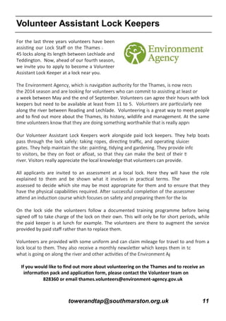 towerandtap@southmarston.org.uk 11
For the last three years volunteers have been
45 locks along its length between Lechlade and
Teddington. Now, ahead of our fourth season,
we invite you to apply to become a Volunteer
Assistant Lock Keeper at a lock near you.
a week between May and the end of September. Volunteers can agree their hours with lock
keepers but need to be available at least from 11 to 5.
along the river between Reading and Lechlade. Volunteering is a great way to meet people
and to ﬁnd out more about the Thames, its history, wildlife and management. At the same
Our Volunteer Assistant Lock Keepers work alongside paid lock keepers. They help boats
river. Visitors really appreciate the local knowledge that volunteers can provide.
All applicants are invited to an assessment at a local lock. Here they will have the role
assessed to decide which site may be most appropriate for them and to ensure that they
On the lock side the volunteers follow a documented training programme before being
signed oﬀ to take charge of the lock on their own. This will only be for short periods, while
the paid keeper is at lunch for example. The volunteers are there to augment the service
provided by paid staﬀ rather than to replace them.
Volunteers are provided with some uniform and can claim mileage for travel to and from a
If you would like to ﬁnd out more about volunteering on the Thames and to receive an
828360 or email thames.volunteers@environment-agency.gov.uk
Volunteer Assistant Lock Keepers
 