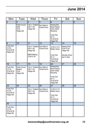 towerandtap@southmarston.org.uk 13
June 2014
Mon Tues Wed Thurs Fri Sat Sun
2 3 4 5 6 7 8
Parish Council
AGM
19:30
Village Hall
Tots ‘n’ Toddlers
9:00-11:00
Village Hall
Quiz Night at
Carriers Arms
Wheelie Bins
Mixed Plastics
Green Waste
Recycling
Youth Club
(8-11)
18:30-20:00
Village Hall
9 10 11 12 13 14 15
Youth Club
(12-18)
18:30-20:30
Village Hall
Tots ‘n’ Toddlers
9:00-11:00
Village Hall
SMRA Meeting
19.30-21.30
Quiz Night at
Carriers Arms
12.55 & 13.10
Mobile Library
Youth Club
(8-11)
18:30-20:00
Village Hall
Meeting Point
10:00-12:30
Village Hall
Saturday Scene
4pm-5.15pm
16 17 18 19 20 21 22
Youth Club
(12-18)
18:30-20:30
Village Hall
Parish Council
Meeting
19:30
Village Hall
Tots ‘n’ Toddlers
9:00-11:00
Village Hall
Quiz Night at
Carriers Arms
Wheelie Bins
Mixed Plastics
Green Waste
Recycling
Youth Club
(8-11)
18:30-20:00
Village Hall
23 24 25 26 27 28 29
Youth Club
(12-18)
18:30-20:30
Village Hall
Tots ‘n’ Toddlers
9:00-11:00
Village Hall
Quiz Night at
Carriers Arms
12.55 & 13.10
Mobile Library
Youth Club
(8-11)
18:30-20:00
Village Hall
30
Youth Club
(12-18)
18:30-20:30
Village Hall
 