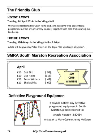 14 http://southmarston.org.uk
The Friendly Club
SMRA South Marston Recreation Association
April
£10 Dot Bird ( 98)
£10 Lisa Haine (118)
£10 Peter Withers ( 41)
£10 Sheila Jinks ( 60)
Recent Events
Tuesday, 8th April 2014 - in the Village Hall
Future Events
Tuesday, 13th May - in the Village Hall at 2.00pm
100
CLUB
WINNERS
We were entertained by Geoﬀ Roﬀe and John Williams who presented a
programme on the life of Tommy Cooper, together with card tricks during our
tea break.
A talk will be given by Peter Owen on the topic ‘Did you laugh at school’.
playground equipment in South
Marston, please report it to:
Angela Newton - 832034
or speak to Mary Case or Jenny McEwen
 