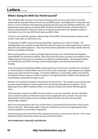 16 http://southmarston.org.uk
Letters…...
What's Going On With Our Parish Council?
understand the way South Marston Parish Council (SMPC) works.
My
If, like me, you would like a greater understanding of how SMPC carries out business, below is some
of what I have come to understand so far.
The
Standing Orders are reviewed annually whilst the Code of Conduct was revised signiﬁcantly in 2012 to
Parish Council AGM (see below).
More than half of the parish councillors are members of the
Village Expansion Group and non-members are copied into correspondence. Working party reports
-groups. Lead members are assigned
to key issues which exist for the village.
outside bodies, eg Swindon Borough Council.
This includes a record of land and
premises owned and by law must be published on the Swindon Borough Council website. At the
items.
There have been vacancies on SMPC for many months so I am not surprised to discover that there
My seat in the
Goodenough company?
Much more entertaining was the music of John Denver, presented by Chris Bannister at the Country
Club on 11th April. What a great night! Thank you to Rachel Case and Co for organising this event
and persuading him to come back in September.
Another lovely sound is that of the cuckoo calling to announce its return for the summer. Their recent
 