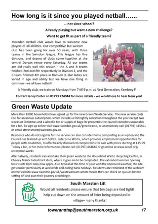 towerandtap@southmarston.org.uk 17
… not since school?
Already playing but want a new challenge?
Want to get ﬁt as part of a friendly team?
Moredon netball club would love to welcome new
club has been going for over 50 years, with three
teams in the Swindon league. This league has ﬁve
divisions, and dozens of clubs come together at the
central Dorcan venue every Saturday. All our teams
are did really well this season - the A and B teams
C team ﬁnished 4th place in Division 3. Our ladies are
varied in age and ability but we have one thing in
common - we all love netball!
Contact Jenny Carter on 01793 724044 for more details - we would love to hear from you!
How long is it since you played netball…...
Green Waste Update
More than 8,000 households have signed up for the new Green Waste Service. The new service costs
or email streetsmart@swindon.gov.uk
enterprise-works
Cheney Manor Industrial Estate, where it goes on to be composted. The extended summer opening
on the website www.swindon.gov.uk/wastewebcam which means they can check on queues before
village– many thanks!
 