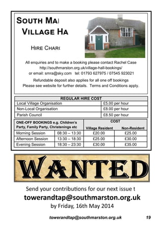 towerandtap@southmarston.org.uk 19
All enquiries and to make a booking please contact Rachel Case
http://southmarston.org.uk/village-hall-bookings/
or email: smra@sky.com tel: 01793 627975 / 07545 923021
Refundable deposit also applies for all one off bookings
Please see website for further details. Terms and Conditions apply.
Local Village Organisation £5.00 per hour
Non-Local Organisation £8.00 per hour
Parish Council £8.50 per hour
REGULAR HIRE COST
ONE-OFF BOOKINGS e.g. Children's
Party, Family Party, Christenings etc
COST
Village Resident Non-Resident
Morning Session 08:30 – 13:30 £20.00 £25.00
Afternoon Session 13:30 – 18:30 £25.00 £30.00
Evening Session 18:30 – 23:30 £30.00 £35.00
towerandtap@southmarston.org.uk
by Friday, 16th May 2014
 