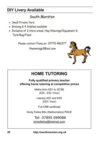 20 http://southmarston.org.uk
HOME TUTORING
Fully qualified primary teacher
offering home tutoring at competitive prices
Maths from KS1 to GCSE
(£25 - £30 / hour)
Literacy KS1 and KS2
(£25 / hour)
Full CRB certificate
Kirsty Feline BSc (Mathematics) PGCE
Tel: 07855 099086
kirstyfeline@hotmail.com
DIY Livery Available
 
