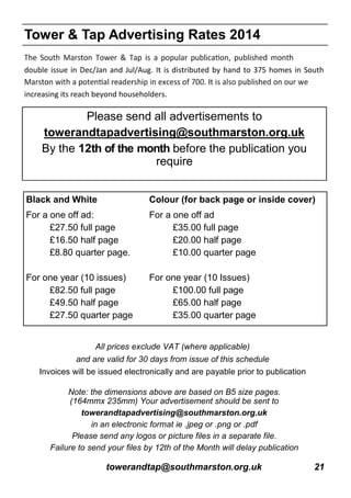 towerandtap@southmarston.org.uk 21
All prices exclude VAT (where applicable)
and are valid for 30 days from issue of this schedule
Invoices will be issued electronically and are payable prior to publication
double issue in Dec/Jan and Jul/Aug. It is distributed by hand to 375 homes in South
increasing its reach beyond householders.
Note: the dimensions above are based on B5 size pages.
(164mmx 235mm) Your advertisement should be sent to
towerandtapadvertising@southmarston.org.uk
in an electronic format ie .jpeg or .png or .pdf
Please send any logos or picture files in a separate file.
Failure to send your files by 12th of the Month will delay publication
Please send all advertisements to
towerandtapadvertising@southmarston.org.uk
By the 12th of the month before the publication you
require
Black and White Colour (for back page or inside cover)
For a one off ad:
£27.50 full page
£16.50 half page
£8.80 quarter page.
For one year (10 issues)
£82.50 full page
£49.50 half page
£27.50 quarter page
For a one off ad
£35.00 full page
£20.00 half page
£10.00 quarter page
For one year (10 Issues)
£100.00 full page
£65.00 half page
£35.00 quarter page
Tower & Tap Advertising Rates 2014
 