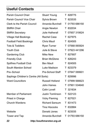 22 http://southmarston.org.uk
Parish Council Chair Stuart Young T 828775
Parish Council Vice Chair Sylvia Brown T 823535
Clerk to the Parish Council Amanda Burchell T 01793 686150
SMRA Chair Angie Newton T 832034
SMRA Secretary Julie Hatherall T 07857 310624
Village Hall Bookings Rachel Case T 627975
Football Field Bookings Chris Maull T 824505
Tots & Toddlers Ryan Turner T 07568 065924
Youth Club Julie & Steve T 07923 441296
Gardening Club Mike New T 827807
Friendly Club Brian McGlone T 826243
Spitfires Football Club Bev Maull T 824505
South Marston School Luke Madison T 823379
Pre–School Pre-School Staff T 07847 590601
Saplings Children’s Centre (All Sorts) T 829996
Ward Councillors Russell Holland T 07999 566623
John Haines T 07901 534640
Colin Lovell T 321634
Member of Parliament Justin Tomlinson T 522123
Priest in Charge Vicky Fleming T 827021
Church Wardens Richard Sansum T 831473
Tina Hiscocks T 832884
Website Donald Jones T 823035
Tower and Tap Amanda Burchell T 01793 686150
Useful Contacts
 