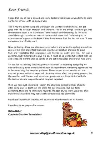 towerandtap@southmarston.org.uk 3
Dear Friends,
I hope that you all had a blessed and joyful Easter break; it was so wonderful to share
our Easter services with so many of you.
grips with life in South Marston and Swindon. Two of the things I seem to get into
expressions of supporters to know if they have won or lost, but I'm not sure I'll ever
understand the oﬀ-side rule!!
Now gardening...there are allotments everywhere and when I'm cycling around you
fruit and vegetables that neighbours and friends so kindly give me. I'm not a
gardener, but I'm tempted to give it a go. It must be so wonderful to start with soil
and seeds and months later be able to sit and eat the rewards of your own hard work.
now and exactly as we want it and without disappointment. Gardening appears to me
may not grow or deliver as expected. So many factors aﬀect the growing process, like
the taste or size etc may not be what they had expected.
But I have know doubt that God will be pleased with the results of his harvest.
Enjoy May as we prepare for summer
Helen Baber
 