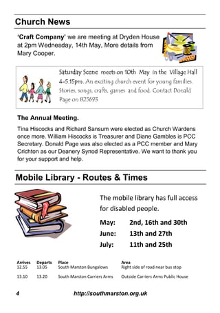 4 http://southmarston.org.uk
Church News
Mobile Library - Routes & Times
Arrives Departs Place Area
12.55 13.05 South Marston Bungalows Right side of road near bus stop
13.10 13.20 South Marston Carriers Arms Outside Carriers Arms Public House
The mobile library has full access
for disabled people.
May: 2nd, 16th and 30th
June: 13th and 27th
July: 11th and 25th
‘Craft Company’ we are meeting at Dryden House
at 2pm Wednesday, 14th May, More details from
Mary Cooper.
Saturday Scene meets on 10th May in the Village Hall
4-5.15pm. An exciting church event for young families.
Stories, songs, crafts, games and food. Contact Donald
Page on 825693
The Annual Meeting.
Tina Hiscocks and Richard Sansum were elected as Church Wardens
once more. William Hiscocks is Treasurer and Diane Gambles is PCC
Secretary. Donald Page was also elected as a PCC member and Mary
Crichton as our Deanery Synod Representative. We want to thank you
for your support and help.
 